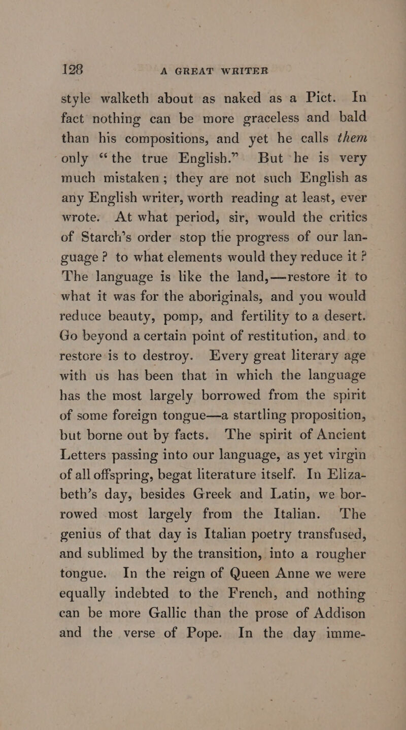 198 A GREAT WRITER style walketh about as naked as a Pict. In fact nothing can be more graceless and bald than his compositions, and yet he calls them only “the true English.” But he is very much mistaken; they are not such English as any English writer, worth reading at least, ever wrote. At what period, sir, would the critics of Starch’s order stop the progress of our lan- guage? to what elements would they reduce it ? The language is like the land,—restore it to what it was for the aboriginals, and you would reduce beauty, pomp, and fertility to a desert. Go beyond a certain point of restitution, and. to restore is to destroy. Every great literary age with us has been that in which the language has the most largely borrowed from the spirit of some foreign tongue—a startling proposition, but borne out by facts. The spirit of Ancient Letters passing into our language, as yet virgin of all offspring, begat literature itself. In Eliza- beth’s day, besides Greek and Latin, we bor- rowed most largely from the Italian. The genius of that day is Italian poetry transfused, and sublimed by the transition, into a rougher tongue. In the reign of Queen Anne we were equally indebted to the French, and nothing © can be more Gallic than the prose of Addison and the verse of Pope. In the day imme-