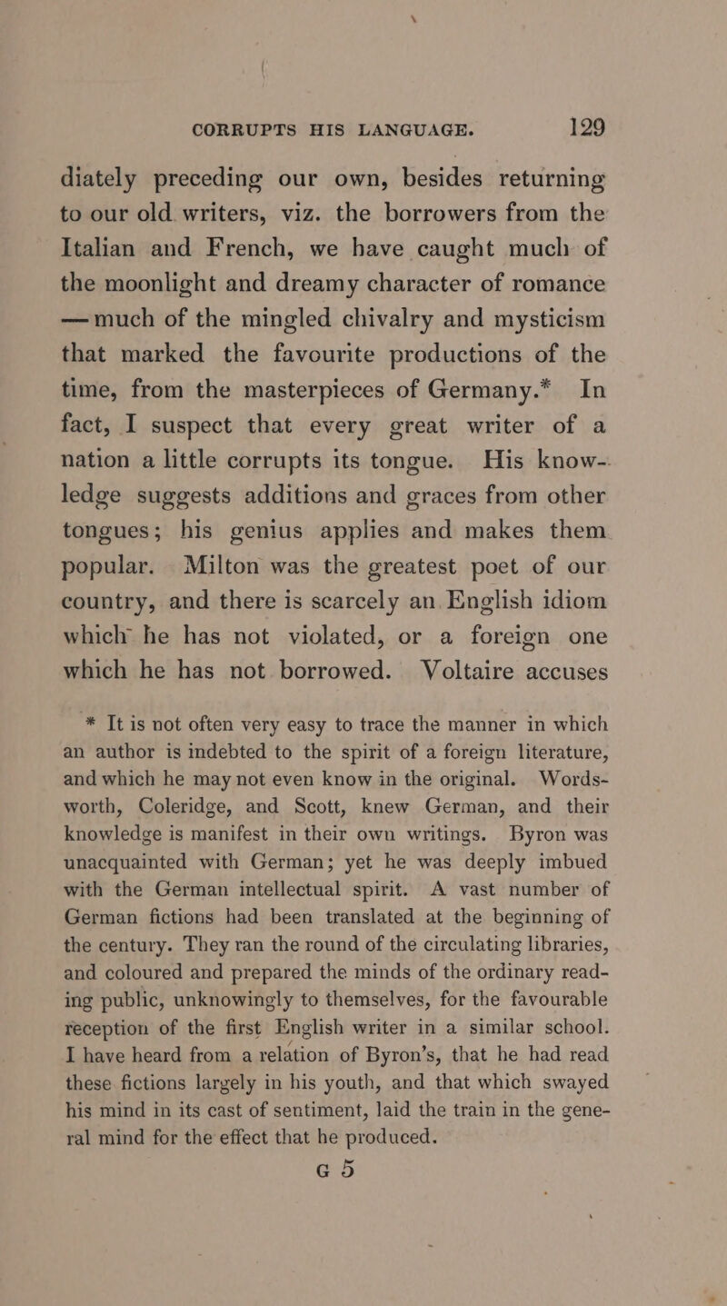 diately preceding our own, besides returning to our old. writers, viz. the borrowers from the Italian and French, we have caught much of the moonlight and dreamy character of romance — much of the mingled chivalry and mysticism that marked the favourite productions of the time, from the masterpieces of Germany.* In fact, I suspect that every great writer of a nation a little corrupts its tongue. His know-. ledge suggests additions and graces from other tongues; his genius applies and makes them. popular. Milton was the greatest poet of our country, and there is scarcely an. English idiom which he has not violated, or a foreign one which he has not borrowed. Voltaire accuses * Tt is not often very easy to trace the manner in which an author is indebted to the spirit of a foreign literature, and which he may not even know in the original. Words- worth, Coleridge, and Scott, knew German, and their knowledge is manifest in their own writings. Byron was unacquainted with German; yet he was deeply imbued with the German intellectual spirit. A vast number of German fictions had been translated at the beginning of the century. They ran the round of the circulating libraries, and coloured and prepared the minds of the ordinary read- ing public, unknowingly to themselves, for the favourable reception of the first English writer in a similar school. I have heard from a relation of Byron’s, that he had read these fictions largely in his youth, and that which swayed his mind in its cast of sentiment, laid the train in the gene- ral mind for the effect that he produced. @ 5