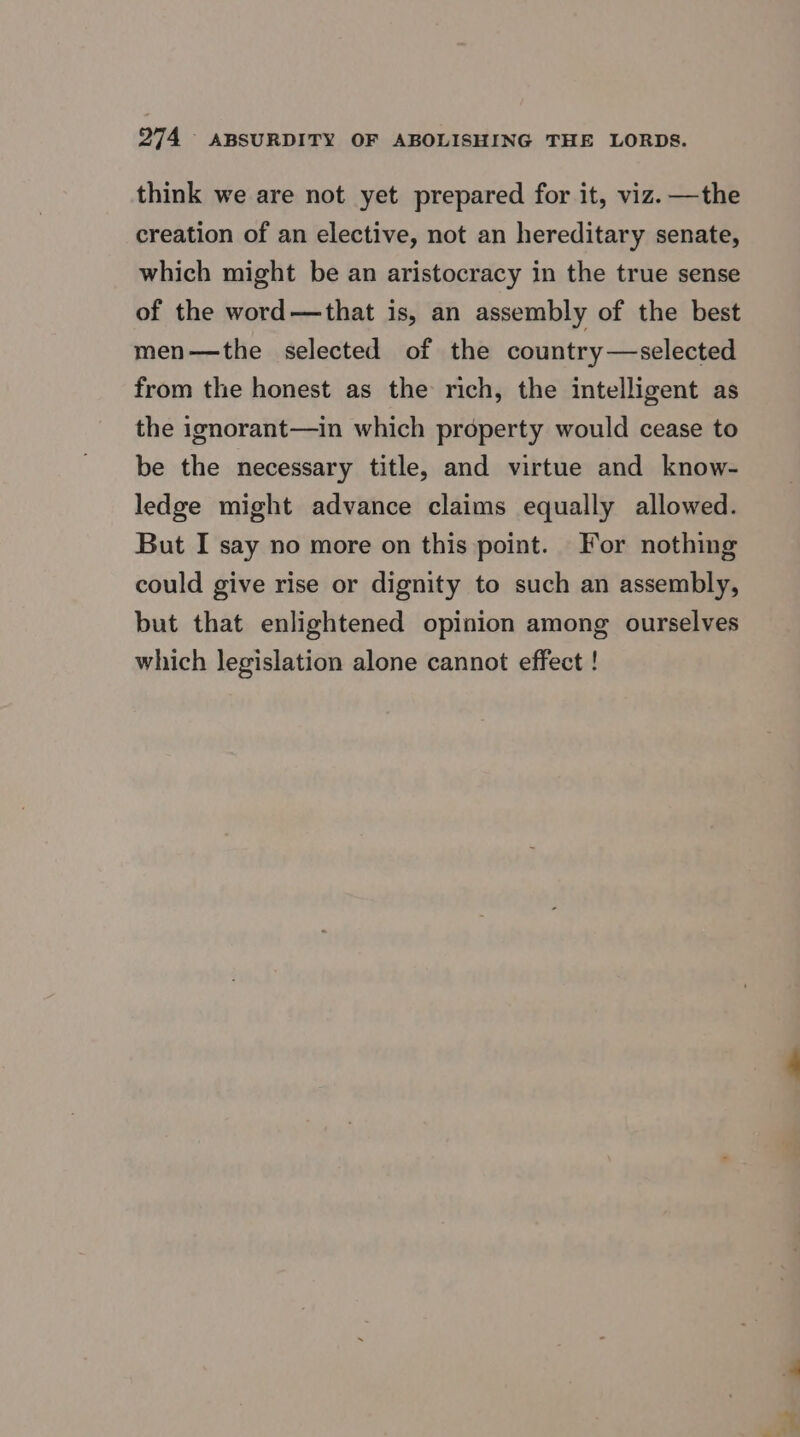 think we are not yet prepared for it, viz.—the creation of an elective, not an hereditary senate, which might be an aristocracy in the true sense of the word—that is, an assembly of the best men—the selected of the country—selected from the honest as the rich, the intelligent as the ignorant—in which property would cease to be the necessary title, and virtue and know- ledge might advance claims equally allowed. But I say no more on this point. For nothing could give rise or dignity to such an assembly, but that enlightened opinion among ourselves which legislation alone cannot effect !