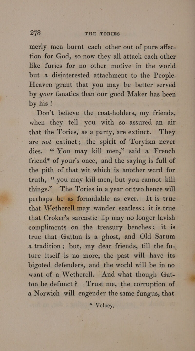merly men burnt each other out of pure affec- tion for God, so now they all attack each other like furies for no other motive in the world but a disinterested attachment to the People. Heaven grant that you may be better served by your fanatics than our good Maker has been by his ! Don’t believe the coat-holders, my friends, when they tell you with so assured an air that the Tories, as a party, are extinct. They are not extinct; the spirit of Toryism never dies. ‘* You may kill men,” said a French friend* of your’s once, and the saying is full of the pith of that wit which is another word for truth, “‘ you may kill men, but you cannot kill things.” The Tories in a year or two hence will perhaps be as formidable as ever. It is true that Wetherell may wander seatless ; it is true that Croker’s sarcastic lip may no longer lavish compliments on the treasury benches; it is true that Gatton is a ghost, and Old Sarum ture itself is no more, the past will have its bigoted defenders, and the world will be in no want of a Wetherell. And what though Gat- ton be defunct ? Trust me, the corruption of a Norwich will engender the same fungus, that * Volney.