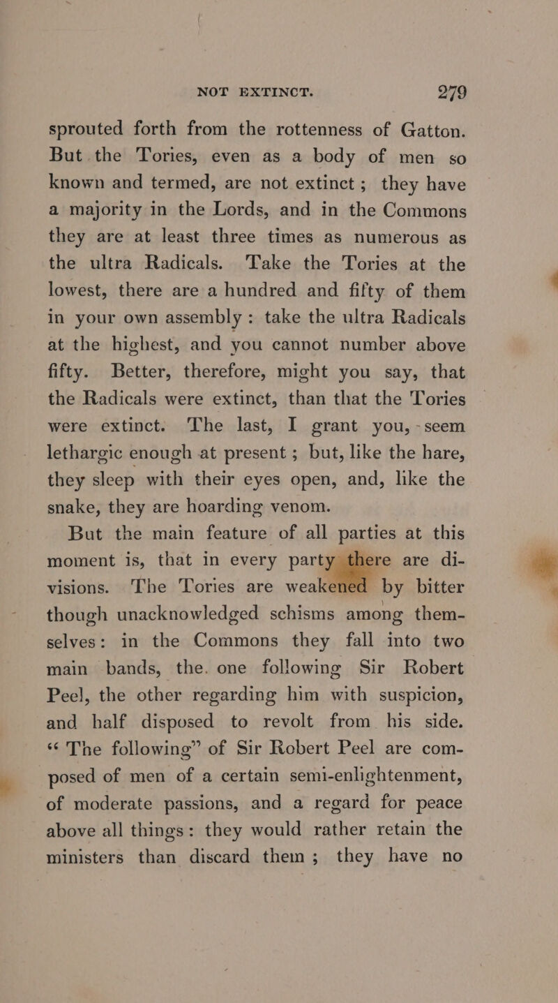 sprouted forth from the rottenness of Gatton. But the Tories, even as a body of men so known and termed, are not extinct; they have a majority in the Lords, and in the Commons they are at least three times as numerous as the ultra Radicals. Take the Tories at the lowest, there are a hundred and fifty of them in your own assembly : take the ultra Radicals at the highest, and you cannot number above fifty. Better, therefore, might you say, that the Radicals were extinct, than that the Tories were extinct. The last, I grant you, -seem lethargic enough at present ; but, like the hare, they sleep with their eyes open, and, like the snake, they are hoarding venom. But the main feature of all parties at this moment is, that in every party there are di- visions. The Tories are weake by bitter though unacknowledged schisms among them- selves: in the Commons they fall into two main bands, the. one following Sir Robert Peel, the other regarding him with suspicion, and half disposed to revolt from his side. ‘The following” of Sir Robert Peel are com- posed of men of a certain semi-enlightenment, of moderate passions, and a regard for peace above all things: they would rather retain the ministers than discard them; they have no