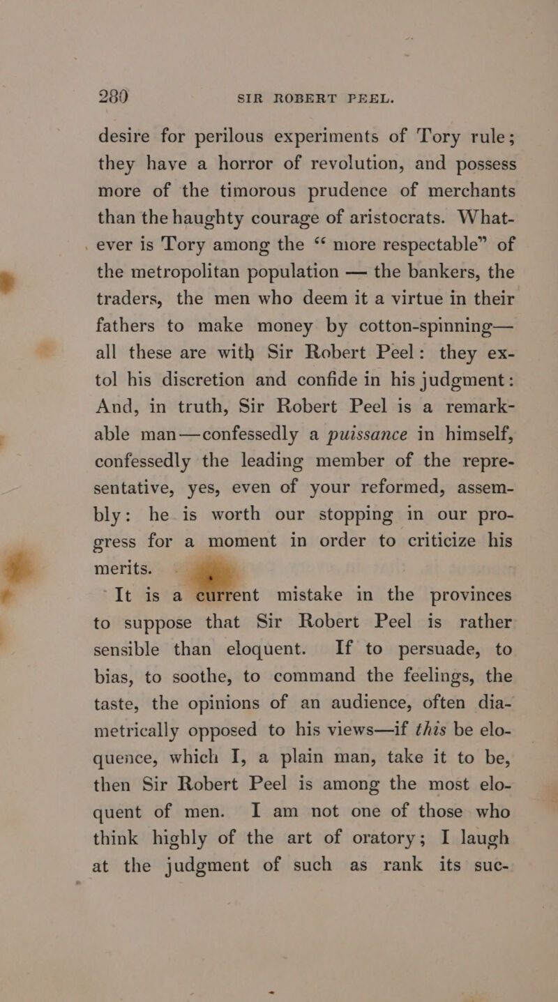 desire for perilous experiments of Tory rule; they have a horror of revolution, and possess more of the timorous prudence of merchants than the haughty courage of aristocrats. What- _ever is Tory among the “ more respectable” of the metropolitan population — the bankers, the traders, the men who deem it a virtue in their fathers to make money by cotton-spinning— all these are with Sir Robert Peel: they ex- tol his discretion and confide in his judgment: And, in truth, Sir Robert Peel is a remark- able man—confessedly a puissance in himself, confessedly the leading member of the repre- sentative, yes, even of your reformed, assem- bly: he is worth our stopping in our pro- gress for a moment in order to criticize his merits. - “It is a current mistake in the provinces to suppose that Sir Robert Peel is rather sensible than eloquent. If to persuade, to bias, to soothe, to command the feelings, the taste, the opinions of an audience, often dia- metrically opposed to his views—if thzs be elo- quence, which I, a plain man, take it to be, then Sir Robert Peel is among the most elo- quent of men. I am not one of those who think highly of the art of oratory; I laugh at the judgment of such as rank its suc-