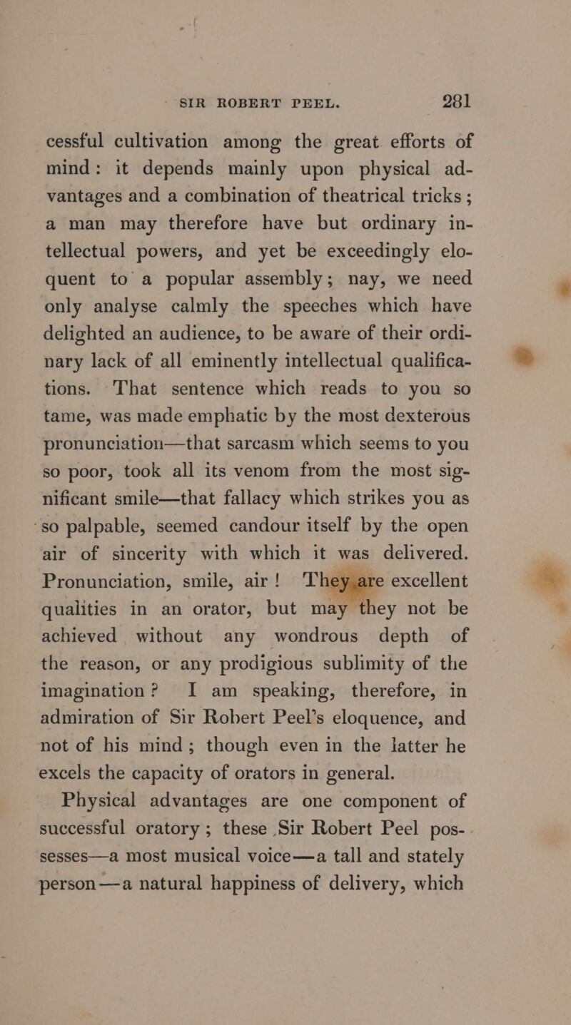 cessful cultivation among the great efforts of mind: it depends mainly upon physical ad- vantages and a combination of theatrical tricks ; a man may therefore have but ordinary in- tellectual powers, and yet be exceedingly elo- quent to a popular assembly; nay, we need only analyse calmly the speeches which have delighted an audience, to be aware of their ordi- nary lack of all eminently intellectual qualifica- tions. That sentence which reads to you so tame, was made emphatic by the most dexterous pronunciation—that sarcasm which seems to you so poor, took all its venom from the most sig- nificant smile—that fallacy which strikes you as ‘so palpable, seemed candour itself by the open air of sincerity with which it was delivered. Pronunciation, smile, air ! 1 excellent qualities in an orator, but may hey not be achieved without any wondrous depth of the reason, or any prodigious sublimity of the imagination? I am speaking, therefore, in admiration of Sir Robert Peel’s eloquence, and not of his mind; though even in the latter he excels the capacity of orators in general. Physical advantages are one component of successful oratory ; these Sir Robert Peel pos- sesses—a most musical voice—a tall and stately person —a natural happiness of delivery, which