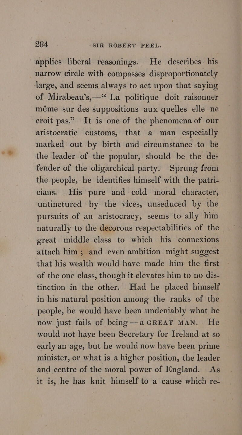 applies liberal reasonings. He describes his narrow circle with compasses disproportionately large, and seems always to act upon that saying of Mirabeau’s,—“ La politique doit raisonner méme sur des suppositions aux quelles elle ne croit pas.” It is one of the phenomena of our aristocratic customs, that a man especially marked out by birth and circumstance to be the leader of the popular, should be the de- fender of the oligarchical party. Sprung from the people, he identifies himself with the patri- cians. His pure and cold moral character, untinctured by the vices, unseduced by the pursuits of an aristocracy, seems to ally him naturally to the decorous respectabilities of the great middle class to which his connexions attach him; and even ambition might suggest of the one class, though it elevates him to no dis- tinction in the other. Had he placed himself in his natural position among the ranks of the now just fails of being—-aGREAT MAN. He would not haye been Secretary for Ireland at so early an age, but he would now have been prime minister, or what is a higher position, the leader and centre of the moral power of England. As it is, he has knit himself to a cause which re-