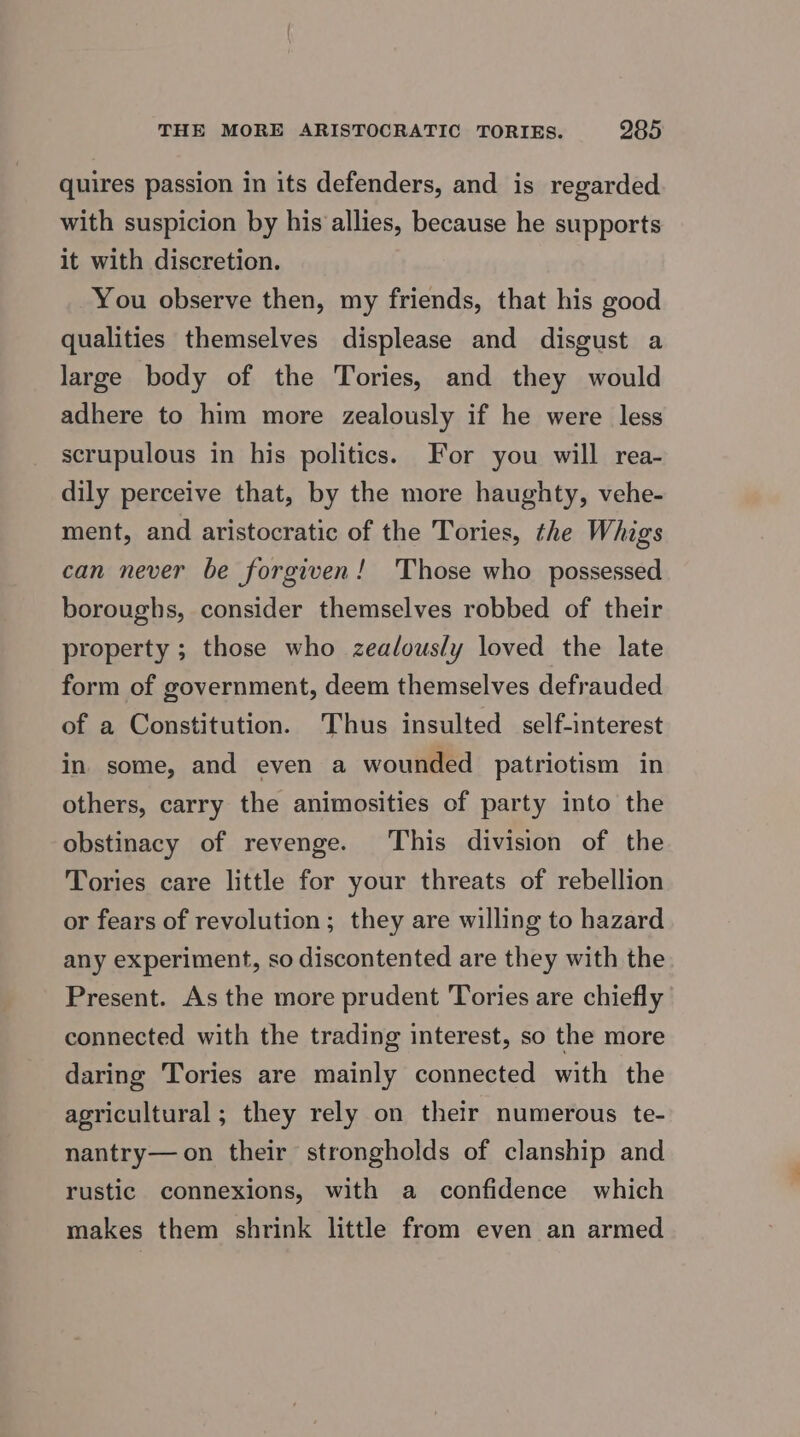 quires passion in its defenders, and is regarded with suspicion by his allies, because he supports it with discretion. You observe then, my friends, that his good qualities themselves displease and disgust a large body of the Tories, and they would adhere to him more zealously if he were less scrupulous in his politics. For you will rea- dily perceive that, by the more haughty, vehe- ment, and aristocratic of the Tories, the Whigs can never be forgiven! 'Those who possessed boroughs, consider themselves robbed of their property ; those who zealously loved the late form of government, deem themselves defrauded of a Constitution. Thus insulted self-interest in some, and even a wounded patriotism in others, carry the animosities of party into the obstinacy of revenge. This division of the Tories care little for your threats of rebellion or fears of revolution; they are willing to hazard any experiment, so discontented are they with the Present. As the more prudent Tories are chiefly connected with the trading interest, so the more daring Tories are mainly connected with the agricultural ; they rely on their numerous te- nantry— on their strongholds of clanship and rustic connexions, with a confidence which makes them shrink little from even an armed