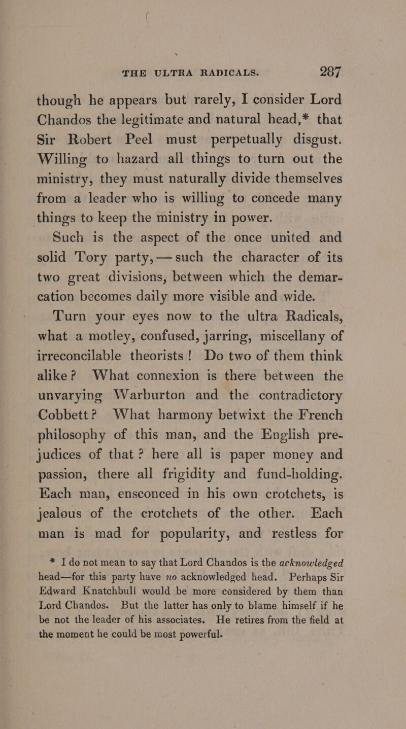 though he appears but rarely, I consider Lord Chandos the legitimate and natural head,* that Sir Robert Peel must perpetually disgust. Willing to hazard all things to turn out the ministry, they must naturally divide themselves from a leader who is willing to concede many things to keep the ministry in power. Such is the aspect of the once united and solid Tory party,—such the character of its two great divisions, between which the demar- cation becomes daily more visible and wide. Turn your eyes now to the ultra Radicals, what a motley, confused, jarring, miscellany of irreconcilable theorists! Do two of them think alike? What connexion is there between the unvarying Warburton and the contradictory Cobbett? What harmony betwixt the French philosophy of this man, and the English pre- judices of that ? here all is paper money and passion, there all frigidity and fund-holding. Each man, ensconced in his own crotchets, is jealous of the crotchets of the other. Each man is mad for popularity, and restless for * I do not mean to say that Lord Chandos is the acknowledged head—for this party have o acknowledged head. Perhaps Sir Edward Knatchbull would be more considered by them than Lord Chandos. But the latter has only to blame himself if he be not the leader of his associates. He retires from the field at the moment he could be most powerful.