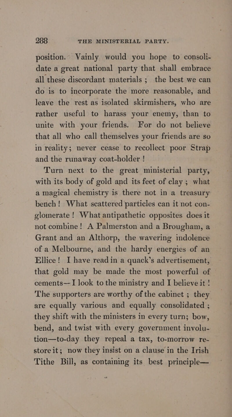 position. Vainly would you hope to consoli- date a great national party that shall embrace all these discordant materials ; the best we can do is to incorporate the more reasonable, and leave the rest as isolated skirmishers, who are rather useful to harass your enemy, than to unite with your friends. For do not believe that all who call themselves your friends are so in reality; never cease to recollect poor Strap and the runaway coat-holder ! Turn next to the great ministerial party, with its body of gold and its feet of clay ; what a magical chemistry is there not in a treasury bench! What scattered particles can it not con- glomerate ! What antipathetic opposites does it not combine! A Palmerston and a Brougham, a Grant and an Althorp, the wavering indolence of a Melbourne, and the hardy energies of an Ellice! I have readin a quack’s advertisement, that gold may be made the most powerful of cements—I look to the ministry and I believe it ! The supporters are worthy of the cabinet ; they are equally various and equally consolidated ; they shift with the ministers in every turn; bow, bend, and twist with every government involu- tion—to-day they repeal a tax, to-morrow re- store it; now they insist on a clause in the Irish Tithe Bill, as contaming its best principle— we