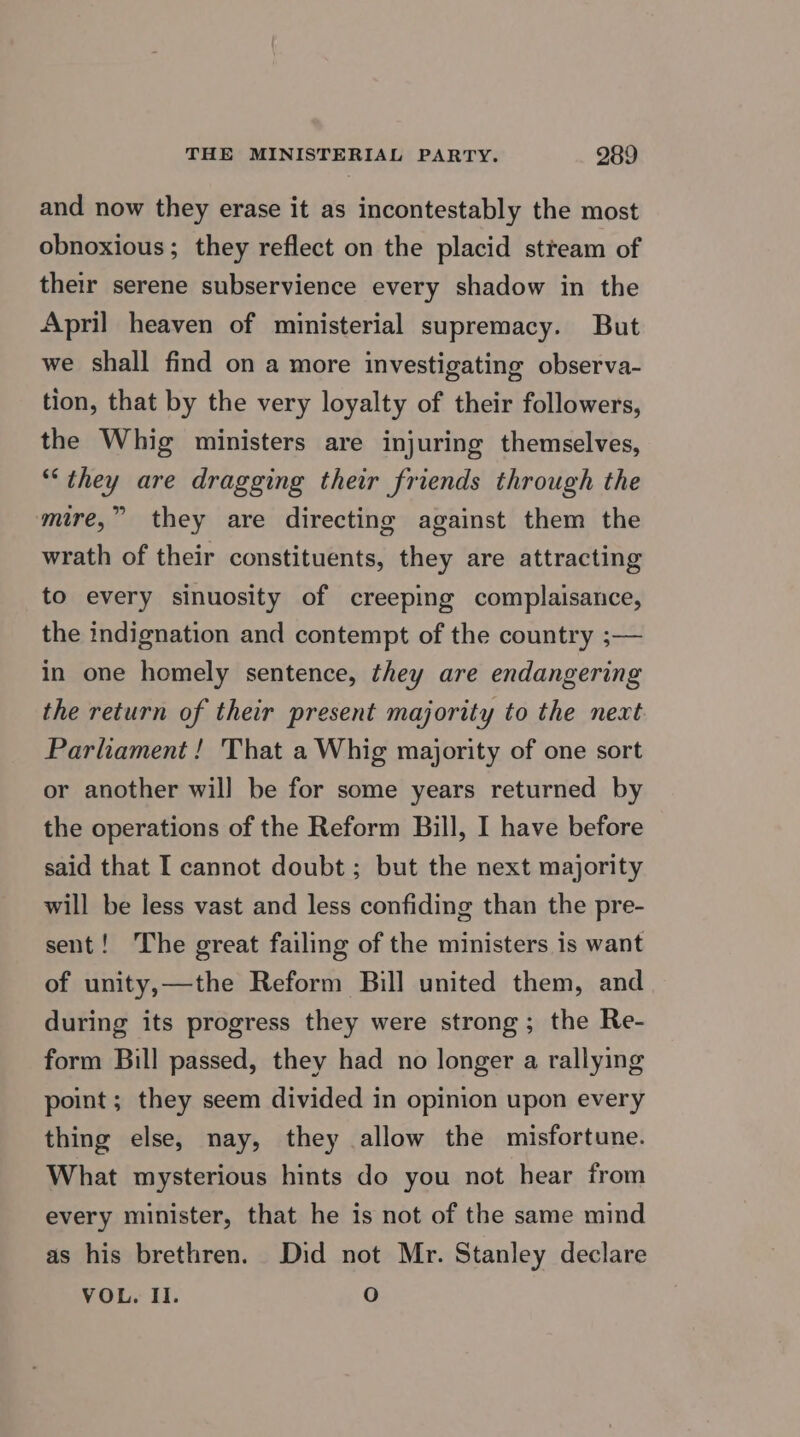 and now they erase it as incontestably the most obnoxious; they reflect on the placid stream of their serene subservience every shadow in the April heaven of ministerial supremacy. But we shall find on a more investigating observa- tion, that by the very loyalty of their followers, the Whig ministers are injuring themselves, “they are dragging their friends through the mire,” they are directing against them the wrath of their constituents, they are attracting to every sinuosity of creeping complaisance, the indignation and contempt of the country ;— in one homely sentence, they are endangering the return of their present majority to the next Parliament! That a Whig majority of one sort or another wil] be for some years returned by the operations of the Reform Bill, I have before said that I cannot doubt ; but the next majority will be less vast and less confiding than the pre- sent! The great failing of the ministers is want of unity,—the Reform Bill united them, and during its progress they were strong; the Re- form Bill passed, they had no longer a rallying point ; they seem divided in opinion upon every thing else, nay, they allow the misfortune. What mysterious hints do you not hear from every minister, that he is not of the same mind as his brethren. Did not Mr. Stanley declare VOL. Il. O