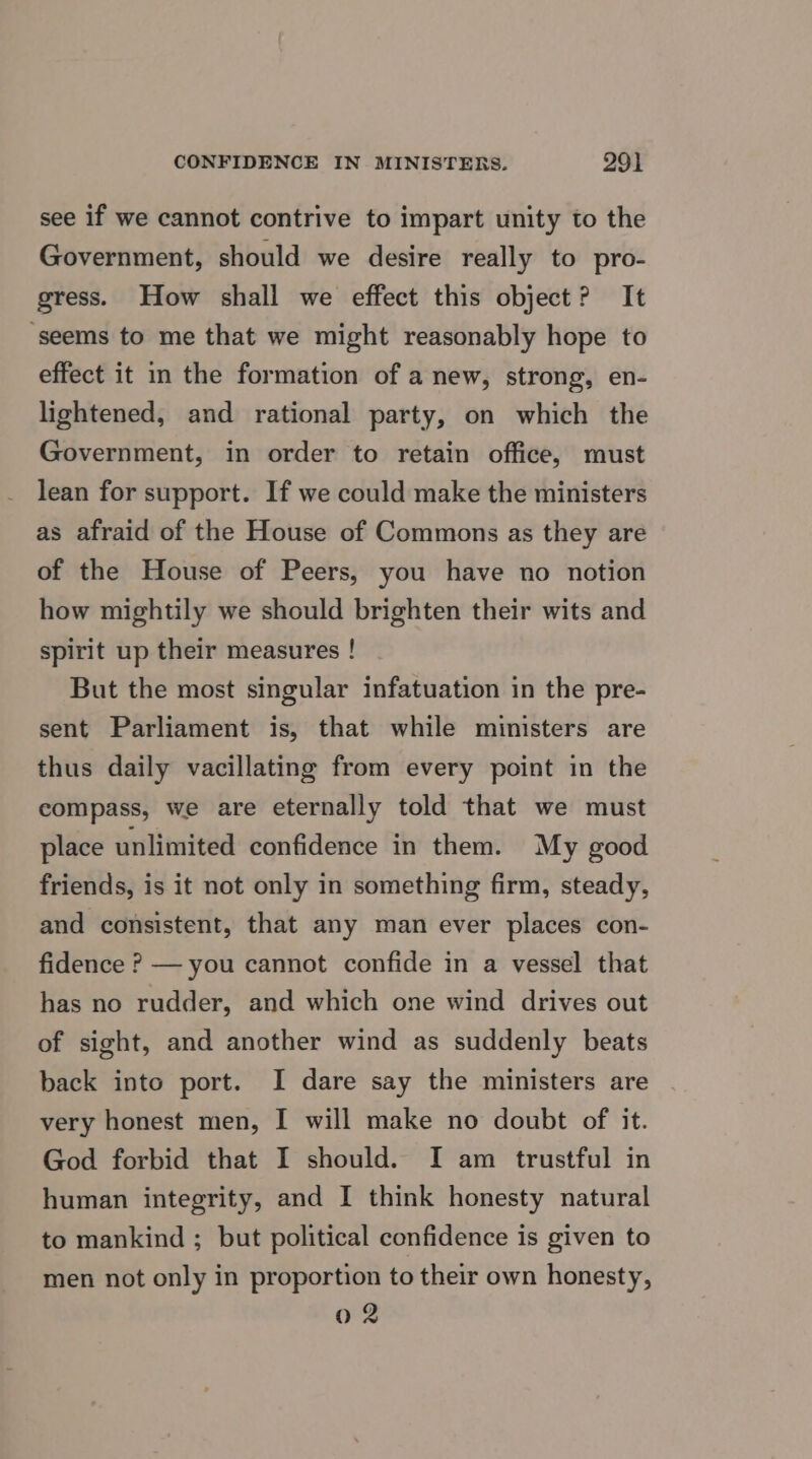 see if we cannot contrive to impart unity to the Government, should we desire really to pro- gress. How shall we effect this object? It ‘seems to me that we might reasonably hope to effect it in the formation of a new, strong, en- lightened, and rational party, on which the Government, in order to retain office, must lean for support. If we could make the ministers as afraid of the House of Commons as they are of the House of Peers, you have no notion how mightily we should brighten their wits and spirit up their measures ! But the most singular infatuation in the pre- sent Parliament is, that while ministers are thus daily vacillating from every point in the compass, we are eternally told that we must place unlimited confidence in them. My good friends, is it not only in something firm, steady, and consistent, that any man ever places con- fidence ? — you cannot confide in a vessel that has no rudder, and which one wind drives out of sight, and another wind as suddenly beats back into port. I dare say the ministers are very honest men, I will make no doubt of it. God forbid that I should. I am trustful in human integrity, and I think honesty natural to mankind ; but political confidence is given to men not only in proportion to their own honesty, 02
