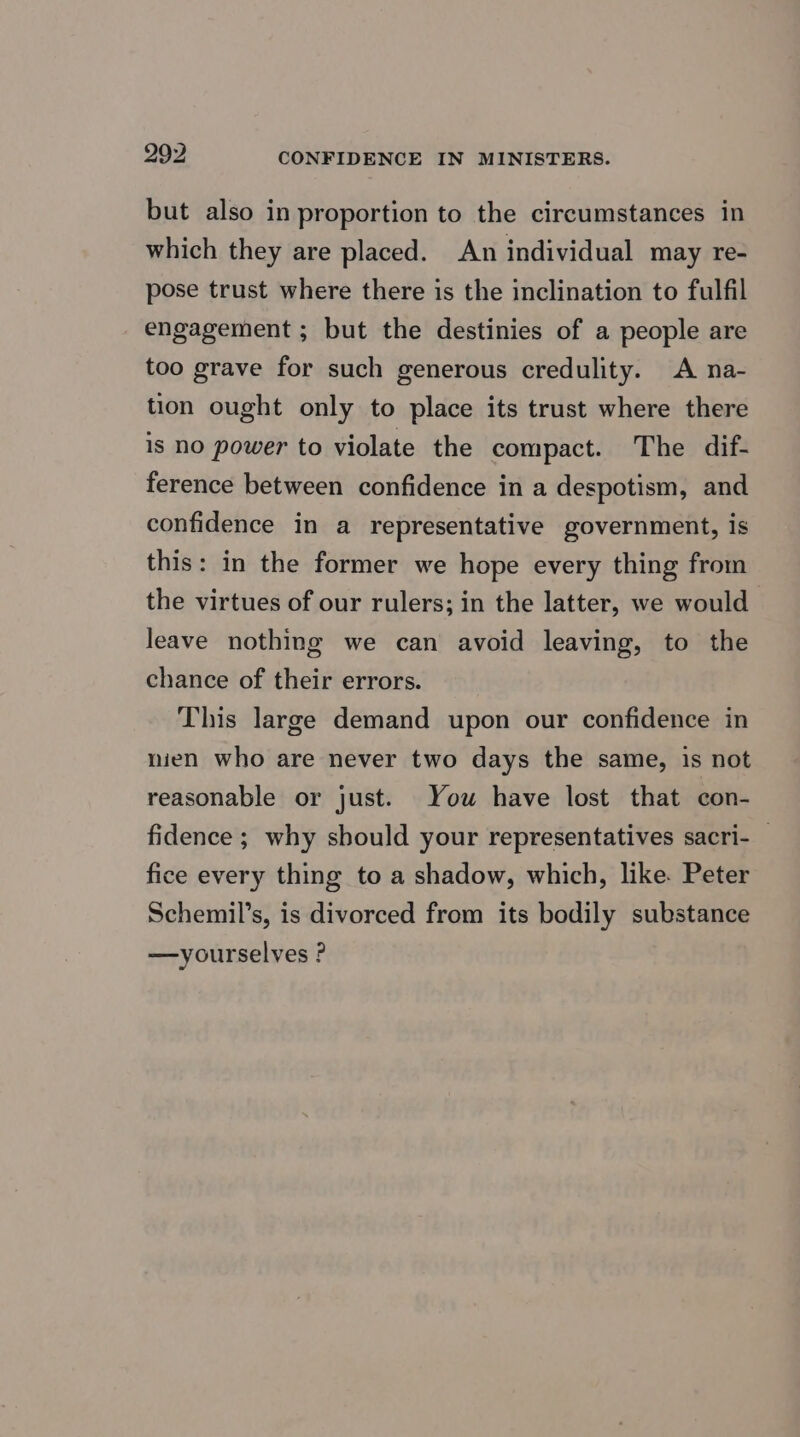 but also in proportion to the circumstances in which they are placed. An individual may re- pose trust where there is the inclination to fulfil engagement ; but the destinies of a people are too grave for such generous credulity. A na- tion ought only to place its trust where there is no power to violate the compact. The dif- ference between confidence in a despotism, and confidence in a representative government, is this: in the former we hope every thing from the virtues of our rulers; in the latter, we would leave nothing we can avoid leaving, to the chance of their errors. This large demand upon our confidence in nien who are never two days the same, is not reasonable or just. You have lost that con- fidence ; why sbould your representatives sacri-_ fice every thing to a shadow, which, like. Peter Schemil’s, is divorced from its bodily substance —yourselves ?