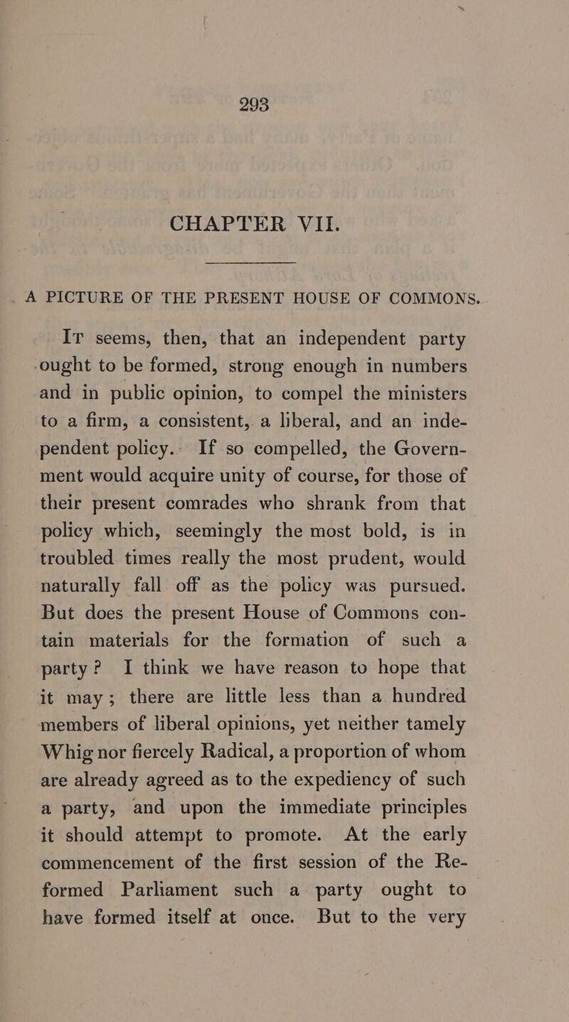 CHAPTER VII. A PICTURE OF THE PRESENT HOUSE OF COMMONS. Ir seems, then, that an independent party ought to be formed, strong enough in numbers and in public opinion, to compel the ministers to a firm, a consistent, a liberal, and an inde- pendent policy.- If so compelled, the Govern- ment would acquire unity of course, for those of their present comrades who shrank from that policy which, seemingly the most bold, is in troubled times really the most prudent, would naturally fall off as the policy was pursued. But does the present House of Commons con- tain materials for the formation of such a party? I think we have reason to hope that it may; there are little less than a hundred members of liberal opinions, yet neither tamely Whig nor fiercely Radical, a proportion of whom are already agreed as to the expediency of such a party, and upon the immediate principles it should attempt to promote. At the early commencement of the first session of the Re- formed Parliament such a party ought to have formed itself at once. But to the very