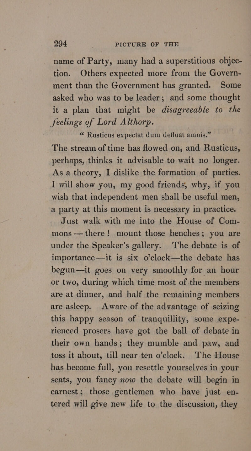 name of Party, many had a superstitious objec- tion. Others expected more from the Govern- ment than the Government has granted. Some asked who was to be leader; and some thought it a plan that might be disagreeable to the feelings of Lord Althorp. “ Rusticus expectat dum defluat amnis.” The stream of time has flowed on, and Rusticus, perhaps, thinks it advisable to wait no longer. As a theory, I dislike the formation of parties. I will show you, my good friends, why, if you wish that independent men shall be useful men, a party at this moment is necessary in practice. _ Just walk with me into the House of Com- mons — there! mount those benches; you are under the Speaker’s gallery. The debate is of importance—it is six o’clock—the debate has begun—it goes on very smoothly for an hour or two, during which time most of the members are at dinner, and half the remaining members are asleep. Aware of the advantage of seizing this happy season of tranquillity, some expe- rienced prosers have got the ball of debate in their own hands; they mumble and paw, and toss it about, till near ten o’clock. ‘The House has become full, you resettle yourselves in your seats, you fancy now the debate will begin in earnest ; those gentlemen who have just en- tered will give new life to the discussion, they —