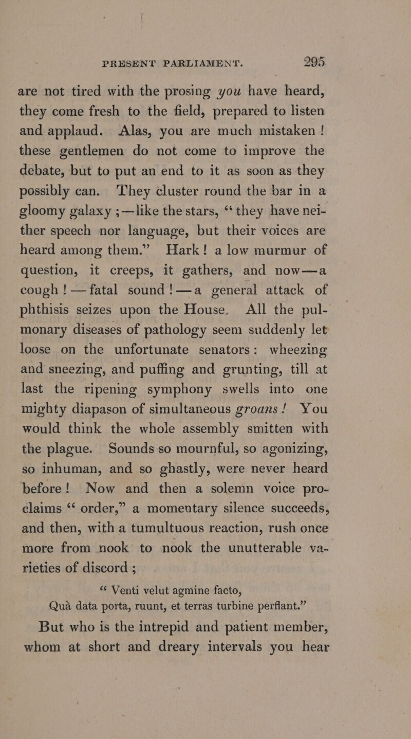 are not tired with the prosing you have heard, they come fresh to the field, prepared to listen and applaud. Alas, you are much mistaken ! these gentlemen do not come to improve the debate, but to put an end to it as soon as they possibly can. They cluster round the bar in a gloomy galaxy ;—like the stars, ‘they have nei- ther speech nor language, but their voices are heard among them.” Hark! a low murmur of question, it creeps, it gathers, and now—a cough ! —fatal sound!—a general attack of phthisis seizes upon the House. All the pul- monary diseases of pathology seem suddenly let loose on the unfortunate senators: wheezing and sneezing, and puffing and grunting, till at last the ripening symphony swells into one mighty diapason of simultaneous groans! You would think the whole assembly smitten with the plague. Sounds so mournful, so agonizing, so inhuman, and so ghastly, were never heard before! Now and then a solemn voice pro- claims ‘* order,” a momentary silence succeeds, and then, with a tumultuous reaction, rush once more from nook to nook the unutterable va- rieties of discord ; “« Venti velut agmine facto, Qua data porta, ruunt, et terras turbine perflant.” But who is the intrepid and patient member, whom at short and dreary intervals you hear