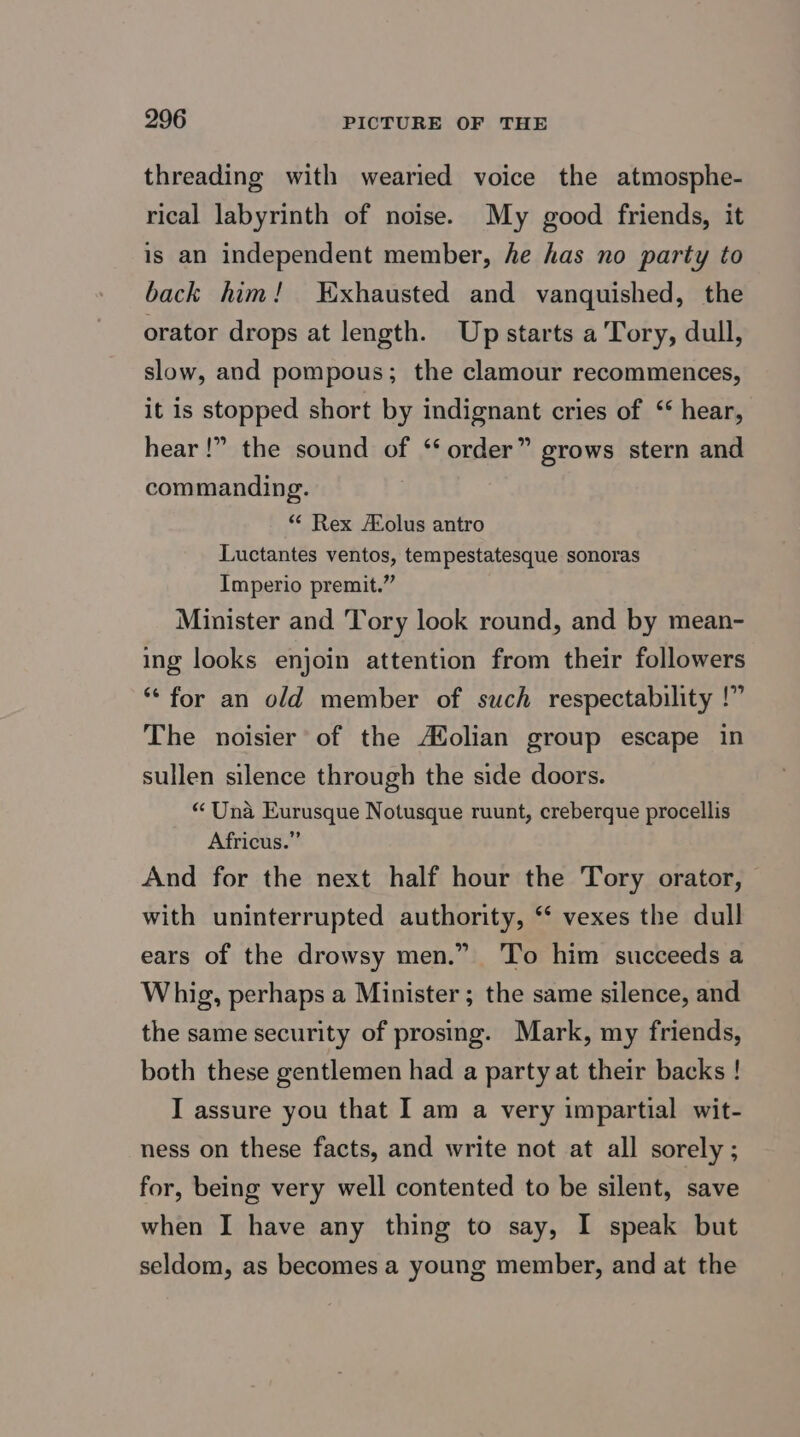 threading with wearied voice the atmosphe- rical labyrinth of noise. My good friends, it is an independent member, he has no party to back him! Exhausted and vanquished, the orator drops at length. Upstarts a Tory, dull, slow, and pompous; the clamour recommences, it is stopped short by indignant cries of “ hear, hear!” the sound of ‘ order” grows stern and commanding. * Rex olus antro Luctantes ventos, tempestatesque sonoras Imperio premit.” Minister and Tory look round, and by mean- ing looks enjoin attention from their followers ** for an old member of such respectability !” The noisier of the AXolian group escape in sullen silence through the side doors. “ Una Eurusque Notusque ruunt, creberque procellis Africus.” And for the next half hour the Tory orator, with uninterrupted authority, “ vexes the dull ears of the drowsy men.” ‘To him succeeds a Whig, perhaps a Minister; the same silence, and the same security of prosing. Mark, my friends, both these gentlemen had a party at their backs ! I assure you that I am a very impartial wit- ness on these facts, and write not at all sorely; for, being very well contented to be silent, save when I have any thing to say, I speak but seldom, as becomes a young member, and at the