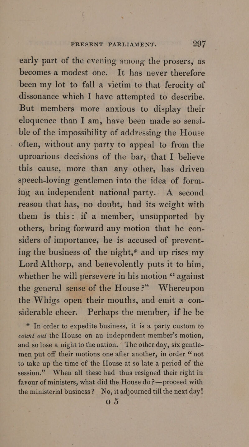 early part of the evening among the prosers, as becomes a modest one. It has never therefore been my lot to fall a victim to that ferocity of dissonance which I have attempted to describe. But members more anxious to display their eloquence than I am, have been made so sensi- ble of the impossibility of addressing the House often, without any party to appeal to from the uproarious decisions of the bar, that I believe this cause, more than any other, has driven speech-loving gentlemen into the idea of form- ing an independent national party. A second reason that has, no doubt, had its weight with them is this: if a member, unsupported by others, bring forward any motion that he con- siders of importance, he is accused of prevent- ing the business of the night,* and up rises my Lord Althorp, and benevolently puts it to him, whether he will persevere in his motion “ against the general sense of the House?” Whereupon the Whigs open their mouths, and emit a con- siderable cheer. Perhaps the member, if he be * In order to expedite business, it is a party custom to count out the House on an independent member’s motion, and so lose a night to the nation. The other day, six gentle- men put off their motions one after another, in order “ not to take up the time of the House at so late a period of the session.” When all these had thus resigned their right in favour of ministers, what did the House do P—proceed with the ministerial business? No, it adjourned till the next day! 05