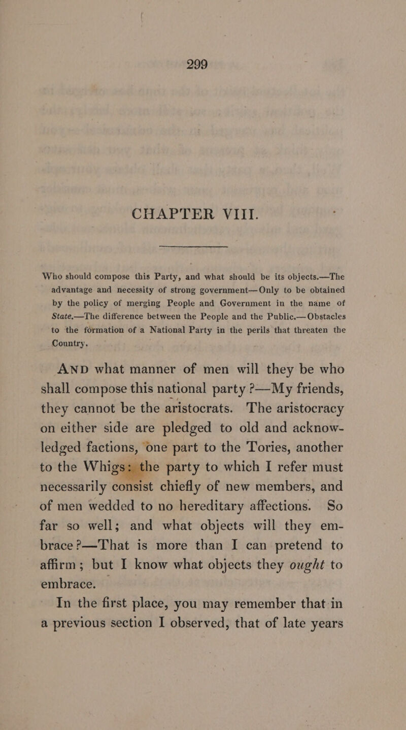 CHAPTER VIII. Who should compose this Party, and what should be its objects.—The advantage and necessity of strong government—Only to be obtained by the policy of merging People and Government in the name of State-——The difference between the People and the Public.— Obstacles to the formation of a National Party in the perils that threaten the Country. AND what manner of men will they be who shall compose this national party >—My friends, they cannot be the aristocrats. The aristocracy on either side are pledged to old and acknow- ledged factions, one part to the Tories, another to the Whigs: the party to which I refer must necessarily consist chiefly of new members, and of men wedded to no hereditary affections. So far so well; and what objects will they em- brace?—That is more than I can pretend to affirm; but I know what objects they ought to embrace. In the first place, you may remember that in a previous section I observed, that of late years