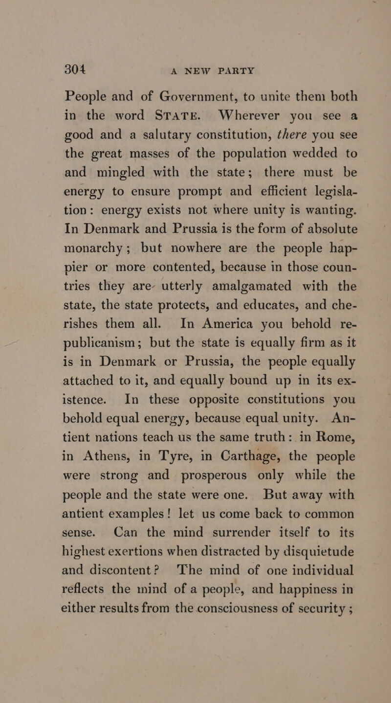 People and of Government, to umite them both in the word STATE. Wherever you see a good and a salutary constitution, there you see the great masses of the population wedded to and mingled with the state; there must be energy to ensure prompt and efficient legisla- tion: energy exists not where unity is wanting. In Denmark and Prussia is the form of absolute monarchy; but nowhere are the people hap- pier or more contented, because in those coun- tries they are utterly amalgamated with the state, the state protects, and educates, and che- rishes them all. In America you behold re- publicanism; but the state is equally firm as it is in Denmark or Prussia, the people equally attached to it, and equally bound up in its ex- istence. In these opposite constitutions you behold equal energy, because equal unity. An- tient nations teach us the same truth: in Rome, in Athens, in Tyre, in Carthage, the people were strong and prosperous only while the people and the state were one. But away with antient examples! let us come back to common sense. Can the mind surrender itself to its highest exertions when distracted by disquietude and discontent? The mind of one individual reflects the mind of a people, and happiness in either results from the consciousness of security ;