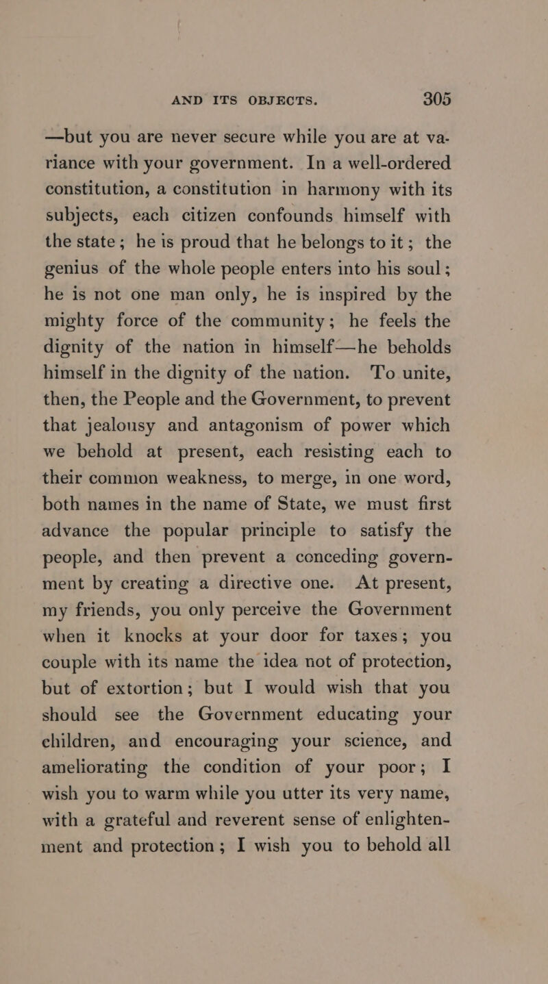 —but you are never secure while you are at va- riance with your government. In a well-ordered constitution, a constitution in harmony with its subjects, each citizen confounds himself with the state; he is proud that he belongs to it; the genius of the whole people enters into his soul ; he is not one man only, he is inspired by the mighty force of the community; he feels the dignity of the nation in himself—he beholds himself in the dignity of the nation. To unite, then, the People and the Government, to prevent that jealousy and antagonism of power which we behold at present, each resisting each to their common weakness, to merge, in one word, both names in the name of State, we must first advance the popular principle to satisfy the people, and then prevent a conceding govern- ment by creating a directive one. At present, my friends, you only perceive the Government when it knocks at your door for taxes; you couple with its name the idea not of protection, but of extortion; but I would wish that you should see the Government educating your children, and encouraging your science, and ameliorating the condition of your poor; I wish you to warm while you utter its very name, with a grateful and reverent sense of enlighten- ment and protection; I wish you to behold all