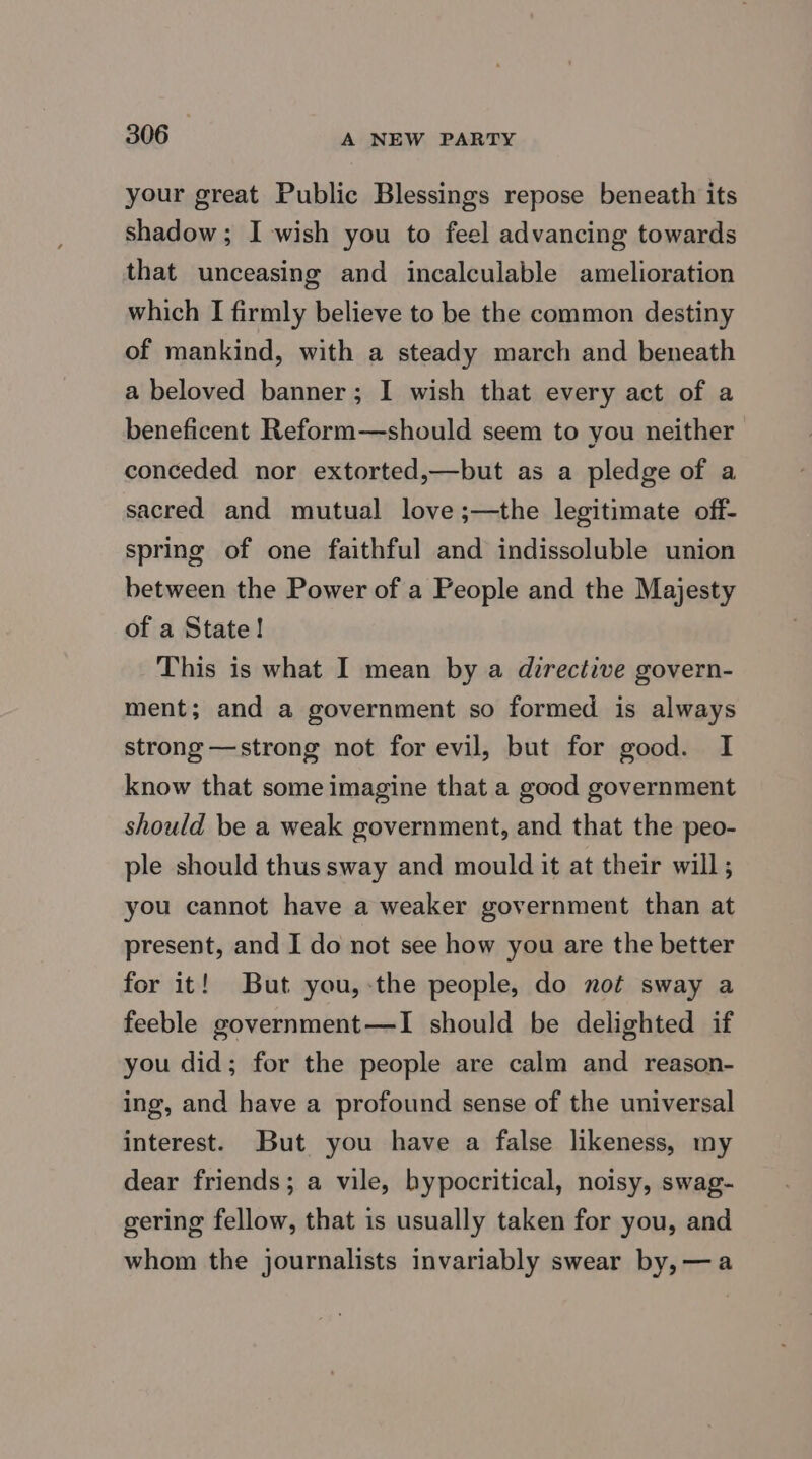 your great Public Blessings repose beneath its shadow ; I wish you to feel advancing towards that unceasing and incalculable amelioration which I firmly believe to be the common destiny of mankind, with a steady march and beneath a beloved banner; I wish that every act of a beneficent Reform—should seem to you neither conceded nor extorted,—but as a pledge of a sacred and mutual love ;—the legitimate off- spring of one faithful and indissoluble union between the Power of a People and the Majesty of a State! This is what I mean by a directive govern- ment; and a government so formed is always strong —strong not for evil, but for good. I know that some imagine that a good government should be a weak government, and that the peo- ple should thus sway and mould it at their will; you cannot have a weaker government than at present, and I do not see how you are the better for it! But you,-the people, do not sway a feeble government—I should be delighted if you did; for the people are calm and reason- ing, and have a profound sense of the universal interest. But you have a false likeness, my dear friends; a vile, hypocritical, noisy, swag- gering fellow, that is usually taken for you, and whom the journalists invariably swear by, —a