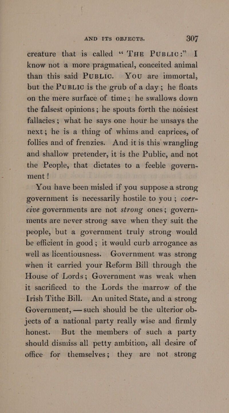 creature that is called “THE PuBLic:” I know not a more pragmatical, conceited animal than this said PUBLIC. You are immortal, but the PUBLIC is the grub of a day; he floats on the mere surface of time; he swallows down the falsest opinions; he spouts forth the noisiest fallacies; what he says one hour he unsays the next; he is a thing of whims and caprices, of follies and of frenzies. And itis this wrangling and shallow pretender, it is the Public, and not the People, that dictates to a feeble govern- ment ! You have been misled if you suppose a strong government is necessarily hostile to you ; coer- cive governments are not strong ones; govern- ments are never strong save when they suit the people, but a government truly strong would be efficient in good; it would curb arrogance as well as licentiousness. Government was strong when it carried your Reform Bill through the House of Lords; Government was weak when it sacrificed to the Lords the marrow of the Irish Tithe Bill. An united State, and a strong Government, —such should be the ulterior ob- jects of a national party really wise and firmly honest. But the members of such a party should dismiss all petty ambition, all desire of office for themselves; they are not strong