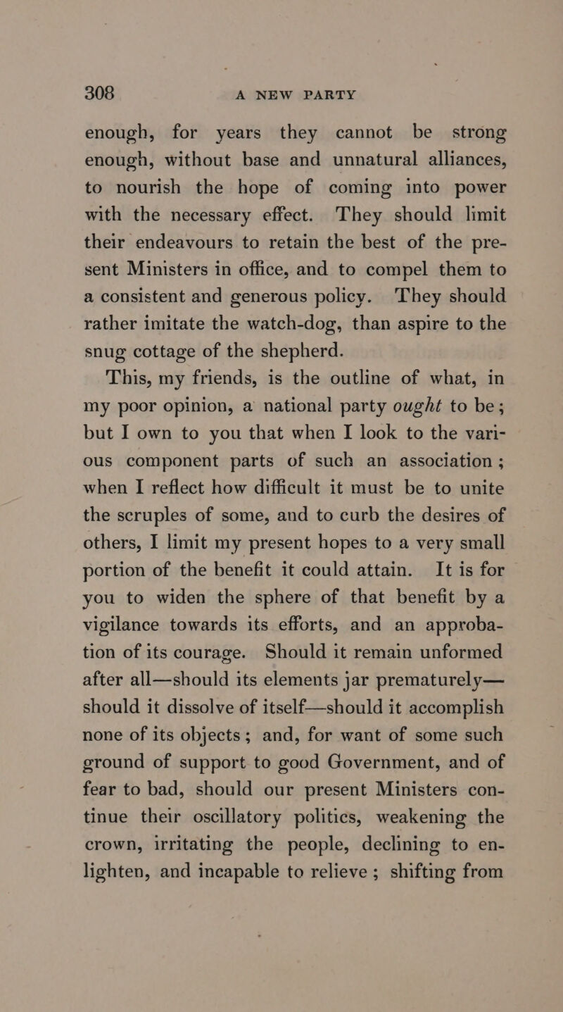 enough, for years they cannot be strong enough, without base and unnatural alliances, to nourish the hope of coming into power with the necessary effect. They should limit their endeavours to retain the best of the pre- sent Ministers in office, and to compel them to a consistent and generous policy. They should rather imitate the watch-dog, than aspire to the snug cottage of the shepherd. This, my friends, is the outline of what, in my poor opinion, a national party ought to be; but I own to you that when I look to the vari- ous component parts of such an association ; when I reflect how difficult it must be to unite the scruples of some, and to curb the desires of others, I limit my present hopes to a very small portion of the benefit it could attain. It is for you to widen the sphere of that benefit by a vigilance towards its efforts, and an approba- tion of its courage. Should it remain unformed after all—should its elements jar prematurely— should it dissolve of itself—should it accomplish none of its objects; and, for want of some such ground of support to good Government, and of fear to bad, should our present Ministers con- tinue their oscillatory politics, weakening the crown, irritating the people, declining to en- lighten, and incapable to relieve ; shifting from