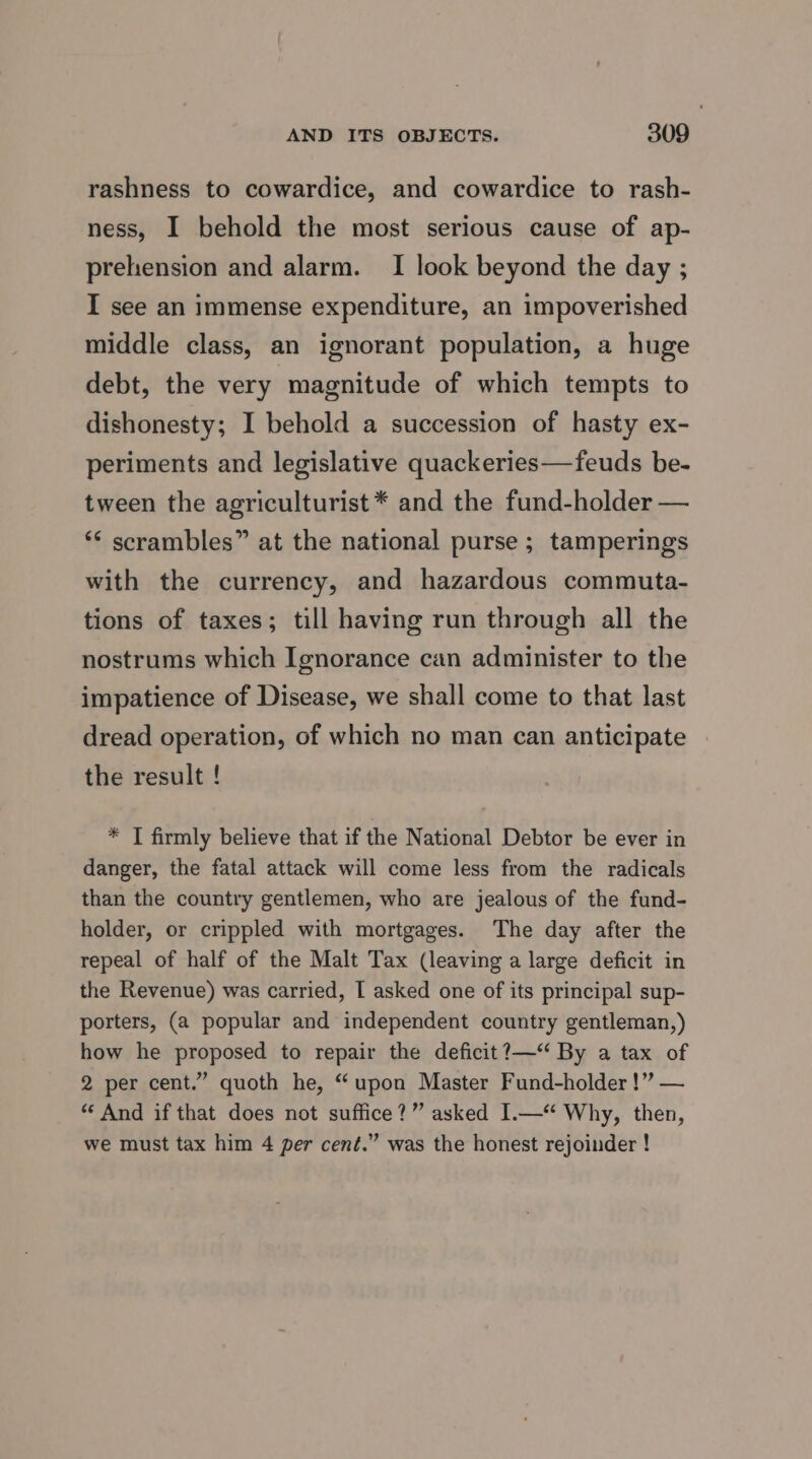 rashness to cowardice, and cowardice to rash- ness, I behold the most serious cause of ap- prehension and alarm. I look beyond the day ; I see an immense expenditure, an impoverished middle class, an ignorant population, a huge debt, the very magnitude of which tempts to dishonesty; I behold a succession of hasty ex- periments and legislative quackeries—feuds be- tween the agriculturist * and the fund-holder — ‘“< scrambles” at the national purse ; tamperings with the currency, and hazardous commuta- tions of taxes; till having run through all the nostrums which Ignorance can administer to the impatience of Disease, we shall come to that last dread operation, of which no man can anticipate the result ! * I firmly believe that if the National Debtor be ever in danger, the fatal attack will come less from the radicals than the country gentlemen, who are jealous of the fund- holder, or crippled with mortgages. The day after the repeal of half of the Malt Tax (leaving a large deficit in the Revenue) was carried, I asked one of its principal sup- porters, (a popular and independent country gentleman,) how he proposed to repair the deficit?—“ By a tax of 2 per cent.” quoth he, “upon Master Fund-holder !” — “ And if that does not suffice?” asked I.—‘ Why, then, we must tax him 4 per cent.” was the honest rejoinder !
