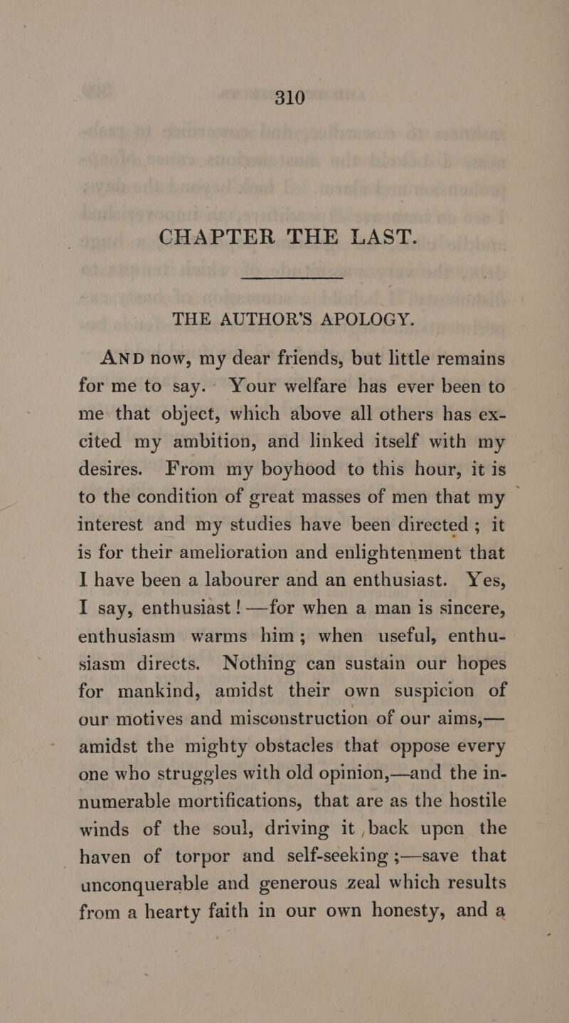 CHAPTER THE LAST. THE AUTHOR'S APOLOGY. AND now, my dear friends, but little remains for me to say.- Your welfare has ever been to me that object, which above all others has ex- cited my ambition, and linked itself with my desires. From my boyhood to this hour, it is to the condition of great masses of men that my — interest and my studies have been directed ; it is for their amelioration and enlightenment that I have been a labourer and an enthusiast. Yes, I say, enthusiast !—for when a man is sincere, enthusiasm warms him; when useful, enthu- slasm directs. Nothing can sustain our hopes for mankind, amidst their own suspicion of our motives and misconstruction of our aims,— amidst the mighty obstacles that oppose every one who strugeles with old opinion,—and the in- numerable mortifications, that are as the hostile winds of the soul, driving it ,back upen the haven of torpor and self-seeking ;—save that unconquerable and generous zeal which results from a hearty faith in our own honesty, and a