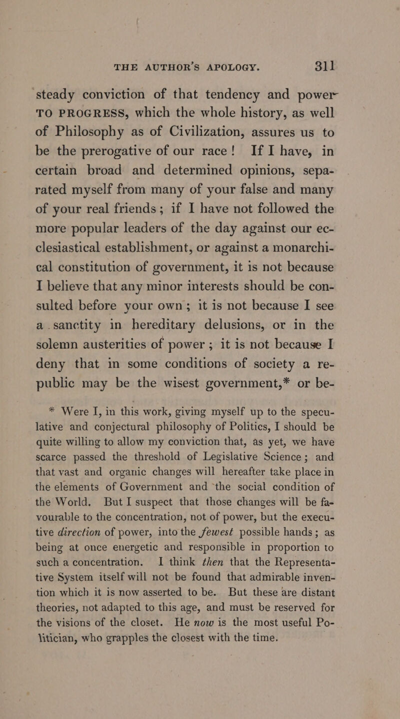 ‘steady conviction of that tendency and power TO PROGRESS, which the whole history, as well of Philosophy as of Civilization, assures us to be the prerogative of our race! If I have, in certain broad and determined opinions, sepa- rated myself from many of your false and many of your real friends; if I have not followed the more popular leaders of the day against our ec- clesiastical establishment, or against a monarchi- cal constitution of government, it is not because I believe that any minor interests should be con- sulted before your own; it is not because I see a sanctity in hereditary delusions, or in the solemn austerities of power ; it is not because I deny that in some conditions of society a re- public may be the wisest government,* or be- * Were I, in this work, giving myself up to the specu- lative and conjectural philosophy of Politics, I should be quite willing to allow my conviction that, as yet, we have scarce passed the threshold of Legislative Science; and that vast and organic changes will hereafter take place in the elements of Government and “the social condition of the World. But I suspect that those changes will be fa- vourable to the concentration, not of power, but the execu- tive direction of power, into the fewest possible hands; as being at once energetic and responsible in proportion to such a concentration. I think then that the Representa- tive System itself will not be found that admirable inven- tion which it is now asserted to be. But these are distant theories, not adapted to this age, and must be reserved for the visions of the closet. He now is the most useful Po- litician, who grapples the closest with the time.