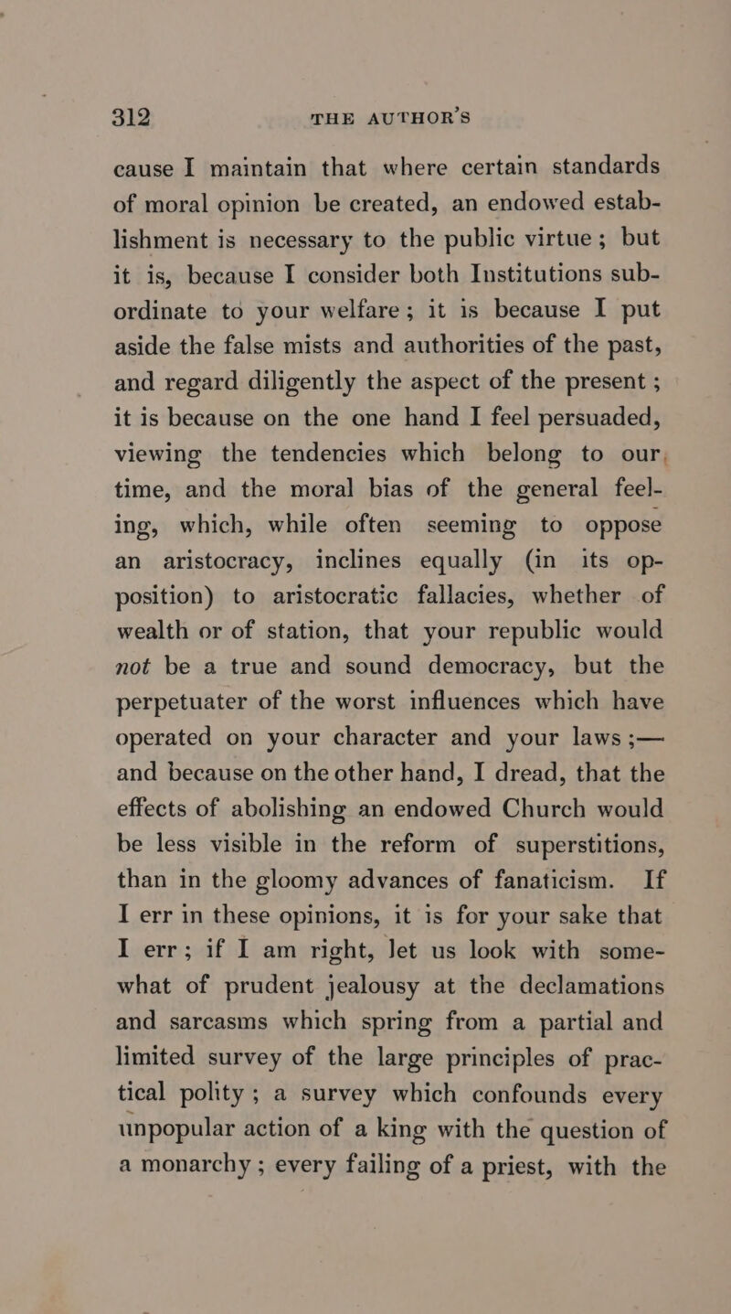 cause I maintain that where certain standards of moral opinion be created, an endowed estab- lishment is necessary to the public virtue ; but it is, because I consider both Institutions sub- ordinate to your welfare; it is because I put aside the false mists and authorities of the past, and regard diligently the aspect of the present ; it is because on the one hand I feel persuaded, viewing the tendencies which belong to our, time, and the moral bias of the general feel- ing, which, while often seeming to oppose an aristocracy, inclines equally (in its op- position) to aristocratic fallacies, whether of wealth or of station, that your republic would not be a true and sound democracy, but the perpetuater of the worst influences which have operated on your character and your laws ;— and because on the other hand, I dread, that the effects of abolishing an endowed Church would be less visible in the reform of superstitions, than in the gloomy advances of fanaticism. If I err in these opinions, it is for your sake that I err; if I am right, Jet us look with some- what of prudent jealousy at the declamations and sarcasms which spring from a partial and limited survey of the large principles of prac- tical polity ; a survey which confounds every unpopular action of a king with the question of a monarchy ; every failing of a priest, with the