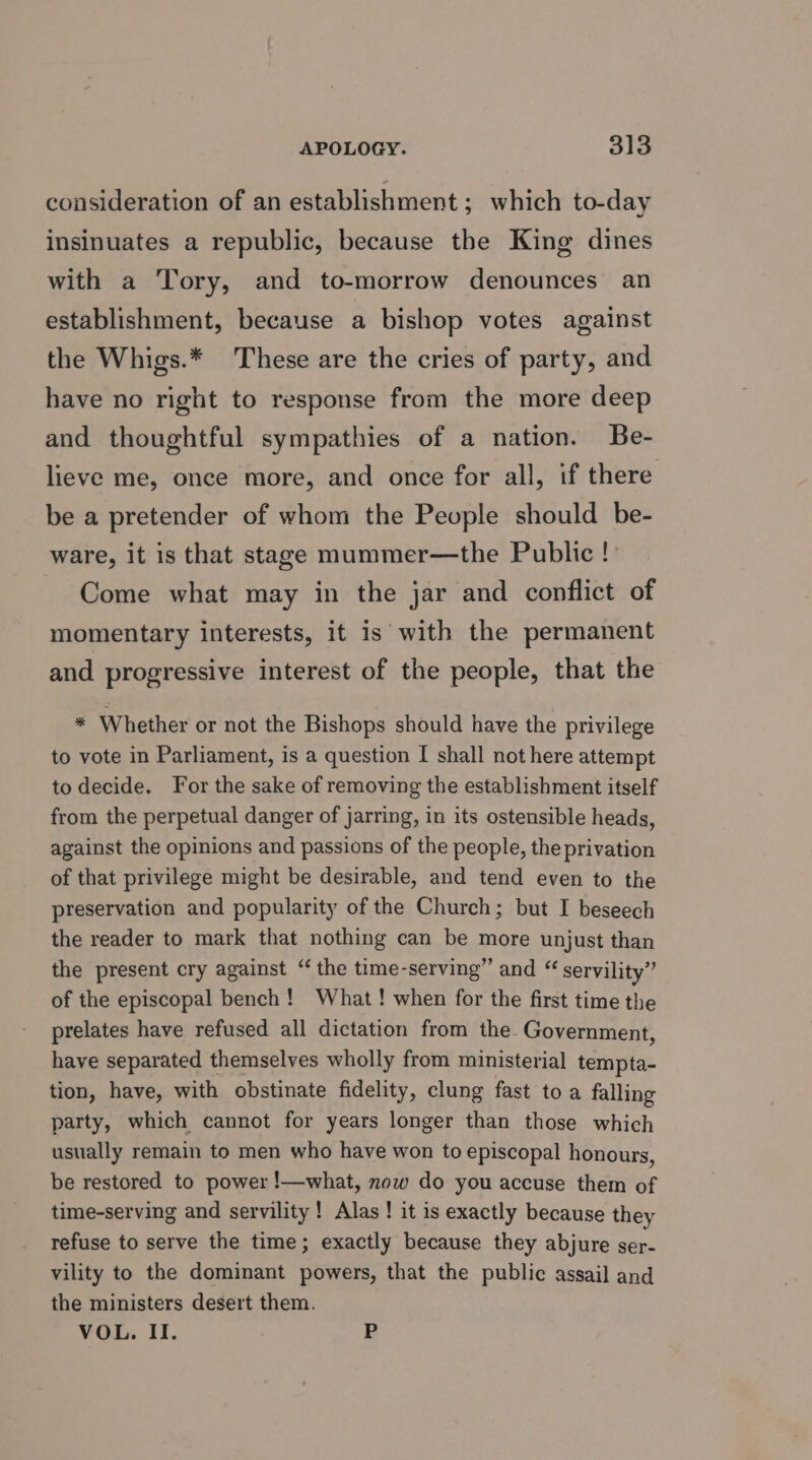 consideration of an establishment ; which to-day insinuates a republic, because the King dines with a Tory, and to-morrow denounces an establishment, because a bishop votes against the Whigs.* These are the cries of party, and have no right to response from the more deep and thoughtful sympathies of a nation. Be- lieve me, once more, and once for all, if there be a pretender of whom the People should be- ware, it is that stage mummer—the Public! Come what may in the jar and conflict of momentary interests, it is with the permanent and progressive interest of the people, that the * Whether or not the Bishops should have the privilege to vote in Parliament, is a question [ shall not here attempt to decide. For the sake of removing the establishment itself from the perpetual danger of jarring, in its ostensible heads, against the opinions and passions of the people, the privation of that privilege might be desirable, and tend even to the preservation and popularity of the Church; but I beseech the reader to mark that nothing can be more unjust than the present cry against “the time-serving” and “ servility” of the episcopal bench! What! when for the first time the prelates have refused all dictation from the- Government, have separated themselves wholly from ministerial tempta- tion, have, with obstinate fidelity, clung fast toa falling party, which cannot for years longer than those which usually remain to men who have won to episcopal honours, be restored to power !—what, now do you accuse them of time-serving and servility ! Alas ! it is exactly because they refuse to serve the time; exactly because they abjure ser- vility to the dominant powers, that the public assail and the ministers desert them. VOL. II. P