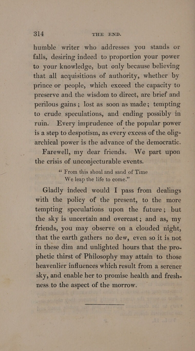 humble writer who addresses you stands or falls, desiring indeed to proportion your power to your knowledge, but only because believing that all acquisitions of authority, whether by prince or people, which exceed the capacity to preserve and the wisdom to direct, are brief and perilous gains; lost as soon as made; tempting to crude speculations, and ending possibly in ruin. Every imprudence of the popular power is a step to despotism, as every excess of the olig- archical power is the advance of the democratic. Farewell, my dear friends. We part upon the crisis of unconjecturable events. “« From this shoal and sand of Time We leap the life to come.” Gladly indeed would I pass from dealings with the policy of the present, to the more tempting speculations upon the future; but the sky is uncertain and overcast; and as, my friends, you may observe on a clouded night, that the earth gathers no dew, even so it is not in these dim and unlighted hours that the pro- phetic thirst of Philosophy may attain to those heavenlier influences which result from a serener sky, and enable her to promise health and fresh- ness to the aspect of the morrow.