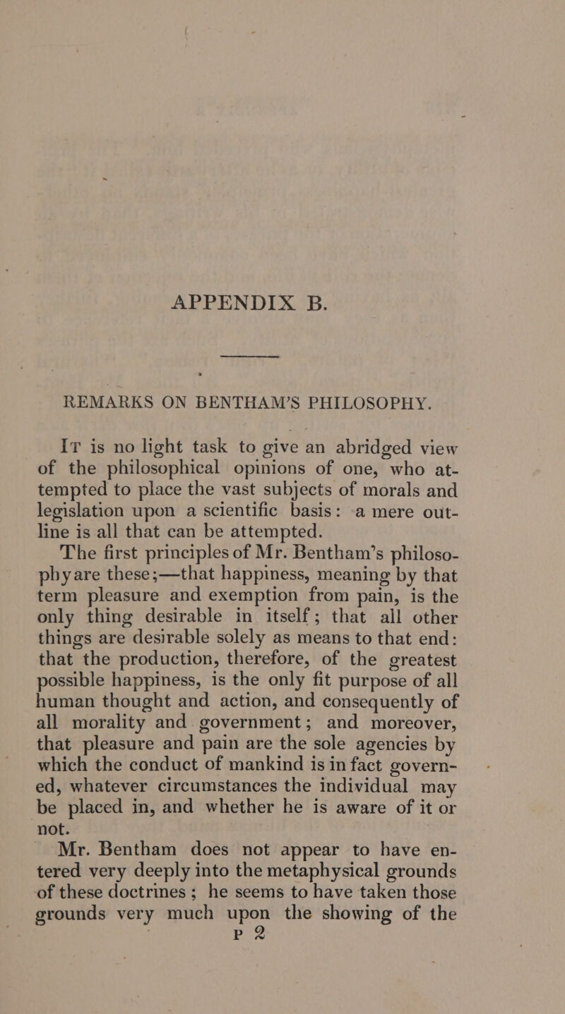 APPENDIX B. —_—___ REMARKS ON BENTHAM’S PHILOSOPHY. Ir is no light task to give an abridged view of the philosophical opinions of one, who at- tempted to place the vast subjects of morals and legislation upon a scientific basis: a mere out- line is all that can be attempted. The first principles of Mr. Bentham’s philoso- phy are these ;—that happiness, meaning by that term pleasure and exemption from pain, is the only thing desirable in itself; that all other things are desirable solely as means to that end: that the production, therefore, of the greatest possible happiness, is the only fit purpose of all human thought and action, and consequently of all morality and government; and moreover, that pleasure and pain are the sole agencies by which the conduct of mankind is in fact govern- ed, whatever circumstances the individual may be placed in, and whether he is aware of it or not. _ Mr. Bentham does not appear to have en- tered very deeply into the metaphysical grounds of these doctrines; he seems to have taken those grounds very much upon the showing of the : PB 2