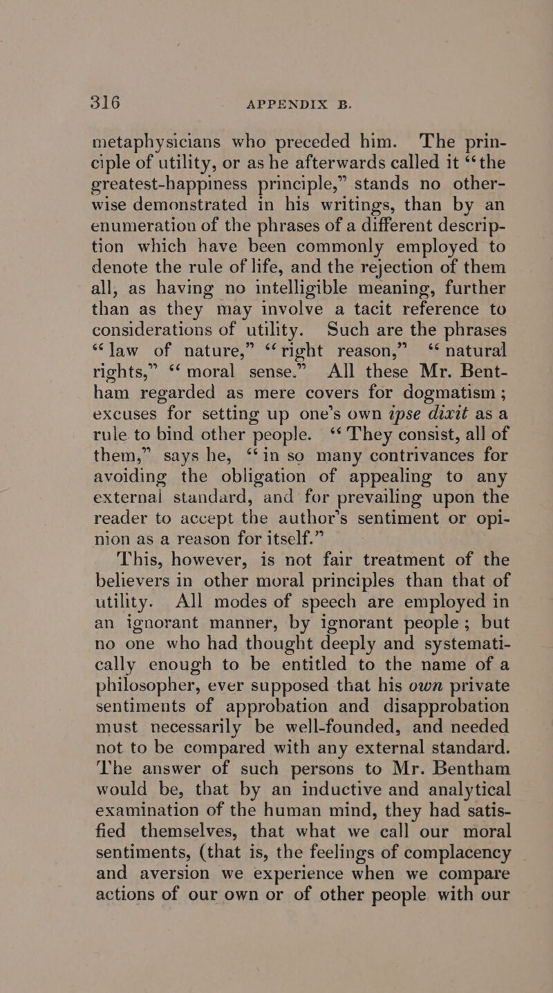 metaphysicians who preceded him. The prin- ciple of utility, or as he afterwards called it ‘‘the ereatest-happiness principle,” stands no other- wise demonstrated in his writings, than by an enumeration of the phrases of a different descrip- tion which have been commonly employed to denote the rule of life, and the rejection of them all, as having no intelligible meaning, further than as they may involve a tacit reference to considerations of utility. Such are the phrases “law of nature,” ‘‘right reason,” ‘‘ natural rights,” ‘‘ moral sense.” All these Mr. Bent- ham regarded as mere covers for dogmatism ; excuses for setting up one’s own ipse dizit asa rule to bind other people. ‘‘ They consist, all of them,” says he, ‘“‘in so many contrivances for avoiding the obligation of appealing to any external standard, and for prevailing upon the reader to accept the author’s sentiment or opi- nion as a reason for itself.” This, however, is not fair treatment of the believers in other moral principles than that of utility. All modes of speech are employed in an ignorant manner, by ignorant people; but no one who had thought deeply and systemati- cally enough to be entitled to the name of a philosopher, ever supposed that his own private sentiments of approbation and disapprobation must necessarily be well-founded, and needed not to be compared with any external standard. The answer of such persons to Mr. Bentham would be, that by an inductive and analytical examination of the human mind, they had satis- fied themselves, that what we call our moral sentiments, (that is, the feelings of complacency and aversion we experience when we compare actions of our own or of other people with our