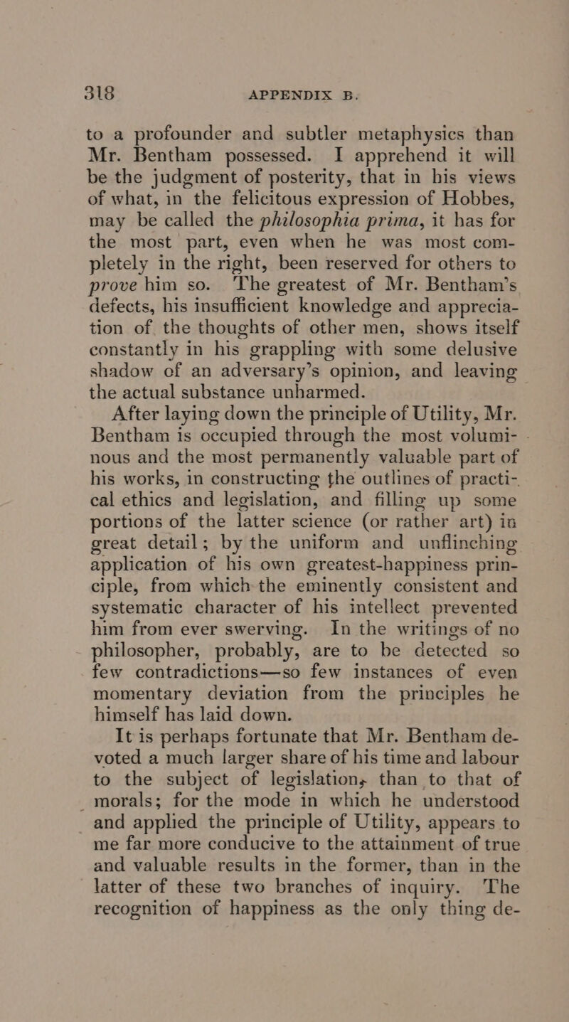 to a profounder and subtler metaphysics than Mr. Bentham possessed. I apprehend it will be the judgment of posterity, that in his views of what, in the felicitous expression of Hobbes, may be called the philosophia prima, it has for the most part, even when he was most com- pletely in the right, been reserved for others to prove him so. The greatest of Mr. Bentham’s defects, his insufficient knowledge and apprecia- tion of the thoughts of other men, shows itself constantly in his grappling with some delusive shadow of an adversary’s opinion, and leaving the actual substance unharmed. After laying down the principle of Utility, Mr. Bentham is occupied through the most volumi- - nous and the most permanently valuable part of his works, in constructing the outlines of practi- cal ethics and legislation, and filling up some portions of the latter science (or rather art) in great detail; by the uniform and unflinching application of his own greatest-happiness prin- ciple, from which the eminently consistent and systematic character of his intellect prevented him from ever swerving. In the writings of no philosopher, probably, are to be detected so few contradictions—so few instances of even momentary deviation from the principles he himself has laid down. It is perhaps fortunate that Mr. Bentham de- voted a much larger share of his time and labour to the subject of legislations than to that of _morals; for the mode in which he understood and applied the principle of Utility, appears to me far more conducive to the attainment of true and valuable results in the former, than in the latter of these two branches of inquiry. The recognition of happiness as the only thing de-