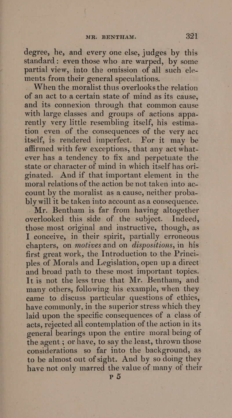 degree, he, and every one else, judges by this standard: even those who are warped, by some partial view, into the omission of all such ele- ments from their general speculations. When the moralist thus overlooks the relation of an act to acertain state of mind as its cause, and its connexion through that common cause with large classes and groups of actions appa- rently very little resembling itself, his estima- tion even of the consequences of the very act itself, is rendered imperfect. For it may be affirmed with few exceptions, that any act what- ever has a tendency to fix and perpetuate the state or character of mind in which itself has ori- ginated. And if that important element in the moral relations of the action be not taken into ac- count by the moralist as a cause, neither proba- bly will it be taken into account as a consequence. Mr. Bentham is far from having altogether overlooked this side of the subject. Indeed, those most original and instructive, though, as I conceive, in their spirit, partially erroneous chapters, on motives and on dispositions, in his first great work, the Introduction to the Princi- ples of Morals and Legislation, open up a direct and broad path to these most important topics. It is not the less true that Mr. Bentham, and many others, following his example, when they came to discuss particular questions of ethics, have commonly, in the superior stress which they laid upon the specific consequences of a class of acts, rejected all contemplation of the action in its general bearings upon the entire moral being of the agent ; or have, to say the least, thrown those considerations so far into the background, as to be almost out of sight. And by so doing they have not only marred the value of many of their P 5