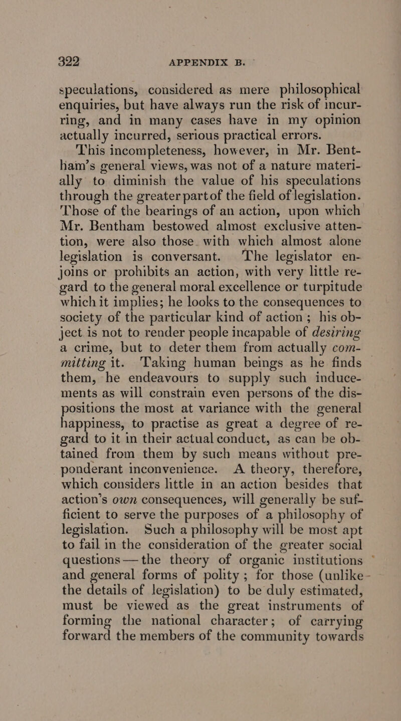enquiries, but have always run the risk of mcur- ring, and in many cases have in my opinion actually incurred, serious practical errors. This incompleteness, however, in Mr. Bent- ham’s general views, was not of a nature materi- ally to diminish the value of his speculations through the greater partof the field of legislation. Those of the bearings of an action, upon which Mr. Bentham bestowed almost exclusive atten- tion, were also those. with which almost alone legislation is conversant. The legislator en- joins or prohibits an action, with very little re- gard to the general moral excellence or turpitude which it implies; he looks to the consequences to society of the particular kind of action ; his ob- ject is not to render people incapable of desiring a crime, but to deter them from actually com- them, he endeavours to supply such induce- ments as will constrain even persons of the dis- positions the most at variance with the general happiness, to practise as great a degree of re- gard to it in their actual conduct, as can be ob- tained from them by such means without pre- _ponderant inconvenience. A theory, therefore, which considers little in an action besides that action’s own consequences, will generally be suf- ficient to serve the purposes of a philosophy of legislation. Such a philosophy will be most apt to fail in the consideration of the greater social and general forms of polity ; for those (unlike the details of legislation) to be duly estimated, must be viewed as the great instruments of forming the national character; of carrying forward the members of the community towards :