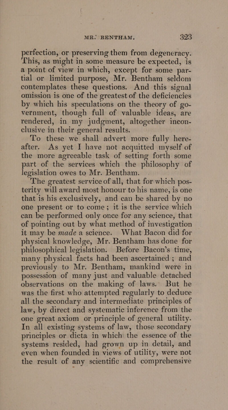 perfection, or preserving them from degeneracy. This, as might in some measure be expected, is a point of view in which, except for some par- tial or limited purpose, Mr. Bentham seldom contemplates these questions. And this signal omission is one of the greatest of the deficiencies by which his speculations on the theory of go- vernment, though full of valuable ideas, are rendered, in my judgment, altogether incon- clusive in their general results. To these we shall advert more fully here- after. As yet I have not acquitted myself of the more agreeable task of setting forth some part of the services which the philosophy of legislation owes to Mr. Bentham. The greatest service of all, that for which pos- terity will award most honour to his name, is one that is his exclusively, and can be shared by no one present or to come; it is the service which can be performed only once for any science, that of pointing out by what method of investigation it may be made a science. What Bacon did for physical knowledge, Mr. Bentham has done for philosophical legislation. Before Bacon’s time, many physical facts had been ascertained ; and previously to Mr. Bentham, mankind were in possession of many just and valuable detached observations on the making of laws.’ But he was the first who attempted regularly to deduce all the secondary and intermediate principles of law, by direct and systematic inference from the one great axiom or principle of general utility. In all existing systems of law, those secondary principles or dicta in which the essence of the systems resided, had grown up in detail, and even when founded in views of utility, were not the result of any scientific and comprehensive