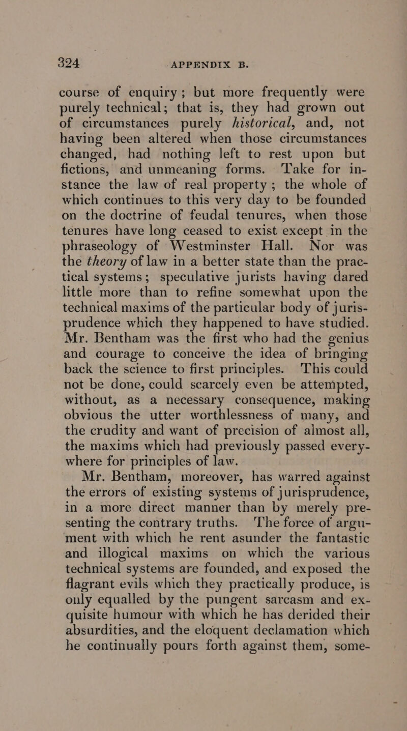 course of enquiry; but more frequently were purely technical; that is, they had grown out of circumstances purely historical, and, not having been altered when those circumstances changed, had nothing left to rest upon but fictions, and unmeaning forms. ‘Take for in- stance the law of real property ; the whole of which continues to this very day to be founded on the doctrine of feudal tenures, when those tenures have long ceased to exist except in the phraseology of Westminster Hall. Nor was the theory of law in a better state than the prac- tical systems; speculative jurists having dared little more than to refine somewhat upon the technical maxims of the particular body of juris- prudence which they happened to have studied. Mr. Bentham was the first who had the genius and courage to conceive the idea of bringing back the science to first principles. This could not be done, could scarcely even be attempted, without, as a necessary consequence, making obvious the utter worthlessness of many, and the crudity and want of precision of almost all, the maxims which had previously passed every- where for principles of law. Mr. Bentham, moreover, has warred against the errors of existing systems of jurisprudence, in a more direct manner than by merely pre- senting the contrary truths. The force of argu- ment with which he rent asunder the fantastic and illogical maxims on which the various technical systems are founded, and exposed the flagrant evils which they practically produce, is only equalled by the pungent sarcasm and ex- quisite humour with which he has derided their absurdities, and the eloquent declamation which he continually pours forth against them, some-