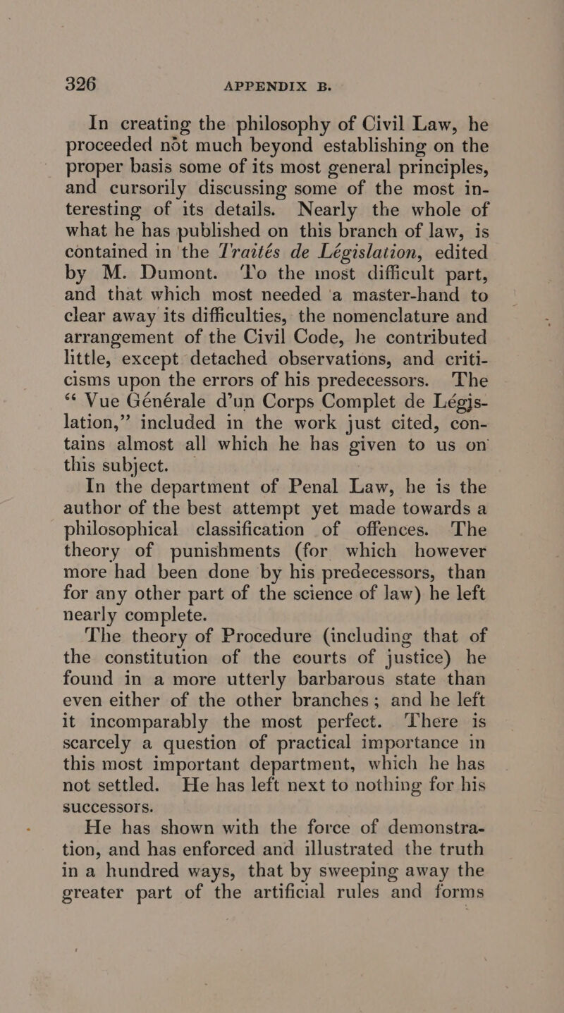 In creating the philosophy of Civil Law, he proceeded not much beyond establishing on the proper basis some of its most general principles, and cursorily discussing some of the most in- teresting of its details. Nearly the whole of what he has published on this branch of law, is contained in ‘the Traztés de Législation, edited by M. Dumont. To the most difficult part, and that which most needed ‘a master-hand to clear away its difficulties, the nomenclature and arrangement of the Civil Code, he contributed little, except detached observations, and criti- cisms upon the errors of his predecessors. The ** Vue Générale d’un Corps Complet de Légjs- lation,”’ included in the work just cited, con- tains almost all which he has given to us on this subject. — In the department of Penal Law, he is the author of the best attempt yet made towards a philosophical classification of offences. The theory of punishments (for which however more had been done by his predecessors, than for any other part of the science of law) he left nearly complete. The theory of Procedure (including that of the constitution of the courts of justice) he found in a more utterly barbarous state than even either of the other branches; and he left It incomparably the most perfect. There is scarcely a question of practical importance in this most important department, which he has not settled. He has left next to nothing for his successors. He has shown with the force of demonstra- tion, and has enforced and illustrated the truth in a hundred ways, that by sweeping away the greater part of the artificial rules and forms