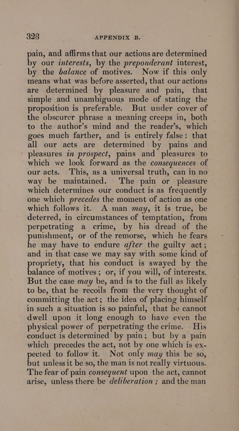 pain, and affirms that our actions are determined by our interests, by the preponderant interest, by the balance of motives. Now if this only means what was before asserted, that our actions are determined by pleasure and pain, that simple and unambiguous mode of stating the proposition is preferable. But under cover of the obscurer phrase a meaning creeps in, both to the author’s mind and the reader’s, which goes much farther, and is entirely false: that all our acts are determined by pains and - pleasures in prospect, pains and pleasures to which we look forward as the consequences of our acts. This, as a universal truth, can in no way be maintained. The pain or pleasure which determines our conduct is as frequently one which precedes the moment of action as one which follows it. A man may, it is true, be deterred, in circumstances of temptation, from perpetrating a crime, by his dread of the punishment, or of the remorse, which he fears he may have to endure after the guilty act; and in that case we may say with some kind of propriety, that his conduct is swayed by the balance of motives; or, if you will, of interests. But the case may be, and is to the full as likely to be, that he recoils from the very thought of committing the act; the idea of placing himself in such a situation is so painful, that he cannot dwell upon it long enough to have even the physical power of perpetrating the crime. His conduct is determined by pain; but by a pain which precedes the act, not by one which is ex- pected to follow it. Not only may this be so, but unless it be so, the man is not really virtuous. The fear of pain consequent upon the act, cannot arise, unless there be delzberation ; and the man