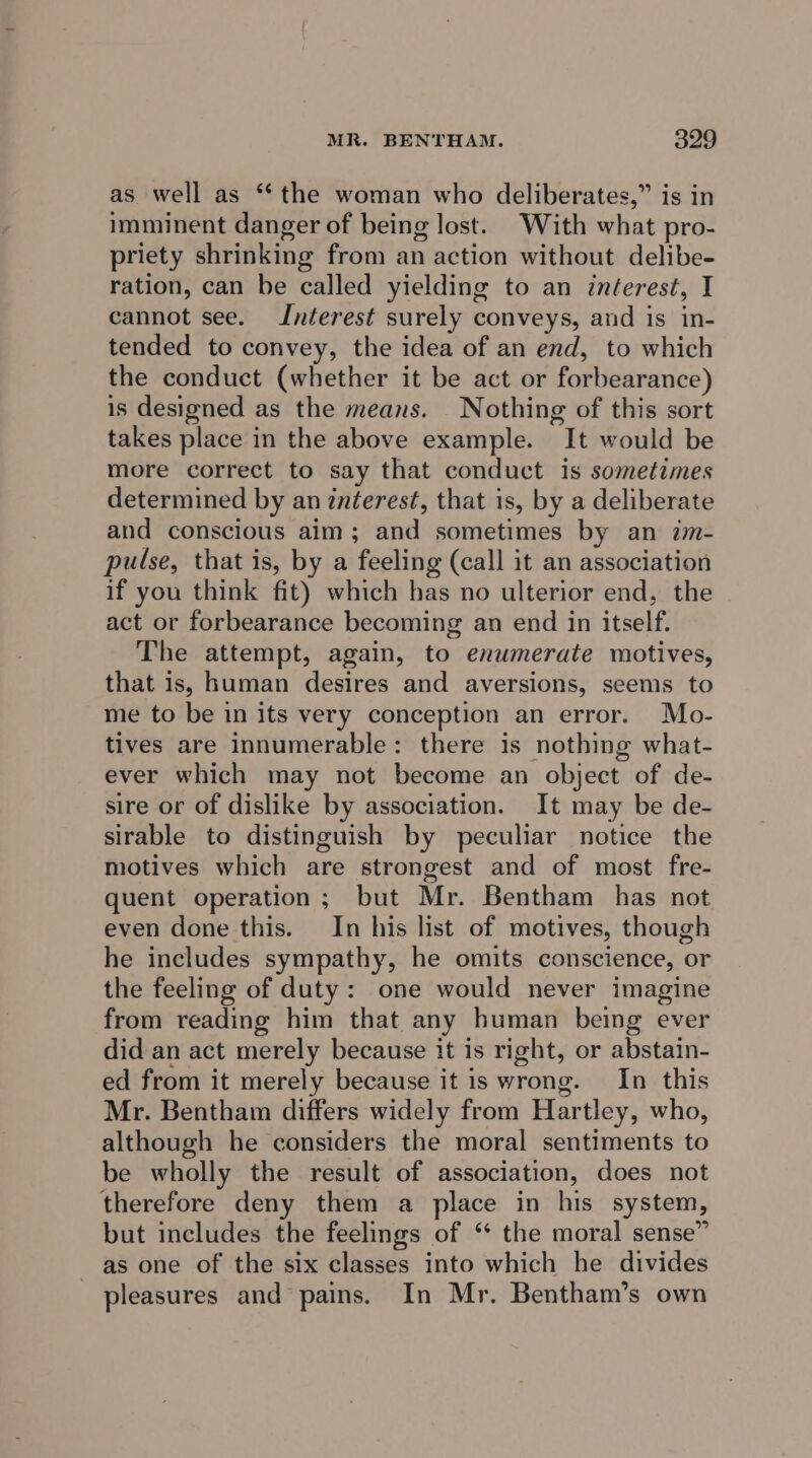 as well as “the woman who deliberates,” is in imminent danger of being lost. With what pro- priety shrinking from an action without delibe- ration, can be called yielding to an inéerest, I cannot see. Interest surely conveys, and is in- tended to convey, the idea of an end, to which the conduct (whether it be act or forbearance) is designed as the means. Nothing of this sort takes place in the above example. It would be more correct to say that conduct is sometimes determined by an interest, that is, by a deliberate and conscious aim; and sometimes by an im- pulse, that is, by a feeling (call it an association if you think fit) which has no ulterior end, the act or forbearance becoming an end in itself. The attempt, again, to enumerate motives, that is, human desires and aversions, seems to me to be in its very conception an error. Mo- tives are innumerable: there is nothing what- ever which may not become an object of de- sire or of dislike by association. It may be de- sirable to distinguish by peculiar notice the motives which are strongest and of most fre- quent operation; but Mr. Bentham has not even done this. In his list of motives, though he includes sympathy, he omits conscience, or the feeling of duty: one would never imagine from reading him that any human being ever did an act merely because it is right, or abstain- ed from it merely because it is wrong. In this Mr. Bentham differs widely from Hartley, who, although he considers the moral sentiments to be wholly the result of association, does not therefore deny them a place in his system, but includes the feelings of ‘‘ the moral sense” as one of the six classes into which he divides pleasures and pains. In Mr. Bentham’s own