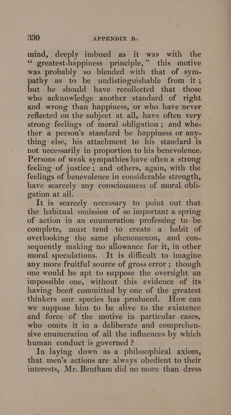 mind, deeply imbued as it was with the ‘** greatest-happiness principle,” this motive was probably so blended with that of sym- pathy as to be undistinguishable from it ; but he should have recollected that those who acknowledge another standard of right and wrong than happiness, or who have never reflected on the subject at all, have often very strong feelings of moral obligation ; and whe- ther a person’s standard be happiness or any- thing else, his attachment to his standard is not necessarily in proportion to his benevolence. Persons of weak sympathies have often a strong feeling of justice; and others, again, with the feelings of benevolence in considerable strength, have scarcely any consciousness of moral obli- gation at all. It is scarcely necessary to point out that the habitual omission of so important a spring of action in an enumeration: professing to be complete, must tend to create a _ habit of overlooking the same phenomenon, and con- sequently making no allowance for it, in other moral speculations. It is difficult to imagine any more fruitful source of gross error ; though one would be apt to suppose the oversight an impossible one, without this evidence of its having beeri committed by one of the greatest thinkers our species has produced. How can we suppose him to be alive to the existence and force of the motive in particular cases, who omits it in a deliberate and comprehen- sive enumeration of all the influences by which human conduct is governed ? In Jaying down as a philosophical axiom, that men’s actions are always obedient to their interests, Mr. Bentham did no more than dress