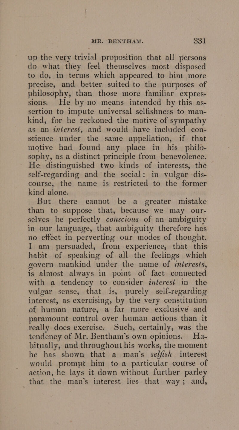 up the very trivial proposition that all persons do what they feel themselves most disposed to do, in terms which appeared to him more precise, and better suited to the purposes of philosophy, than those more familiar expres- sions. He by no means intended by this as- sertion to impute universal selfishness to man- kind, for he reckoned the motive of sympathy as an interest, and would have included con- science under the same appellation, if that motive had found any place in his philo- sophy, as a distinct principle from benevolence. He distinguished two kinds of interests, the | self-regarding and the social: in vulgar dis- course, the name is restricted to the former kind alone. | But there cannot be a greater mistake than to suppose that, because we may our- selves be perfectly conscious of an ambiguity in cur language, that ambiguity therefore has no effect in perverting our modes of thought. I am persuaded, from experience, that this habit of speaking of all the feelings which govern mankind under the name of interests, is almost always in point of fact connected with a tendency to consider interest in the vulgar sense, that is, purely self-regarding interest, as exercising, by the very constitution of human nature, a far more exclusive and paramount control over human actions than it really does exercise. Such, certainly, was the tendency of Mr. Bentham’s own opinions. Ha- bitually, and throughout his works, the moment he has shown that a man’s selfish interest would prompt him to a particular course of action, he lays it down without further parley that the man’s interest lies that way; and,