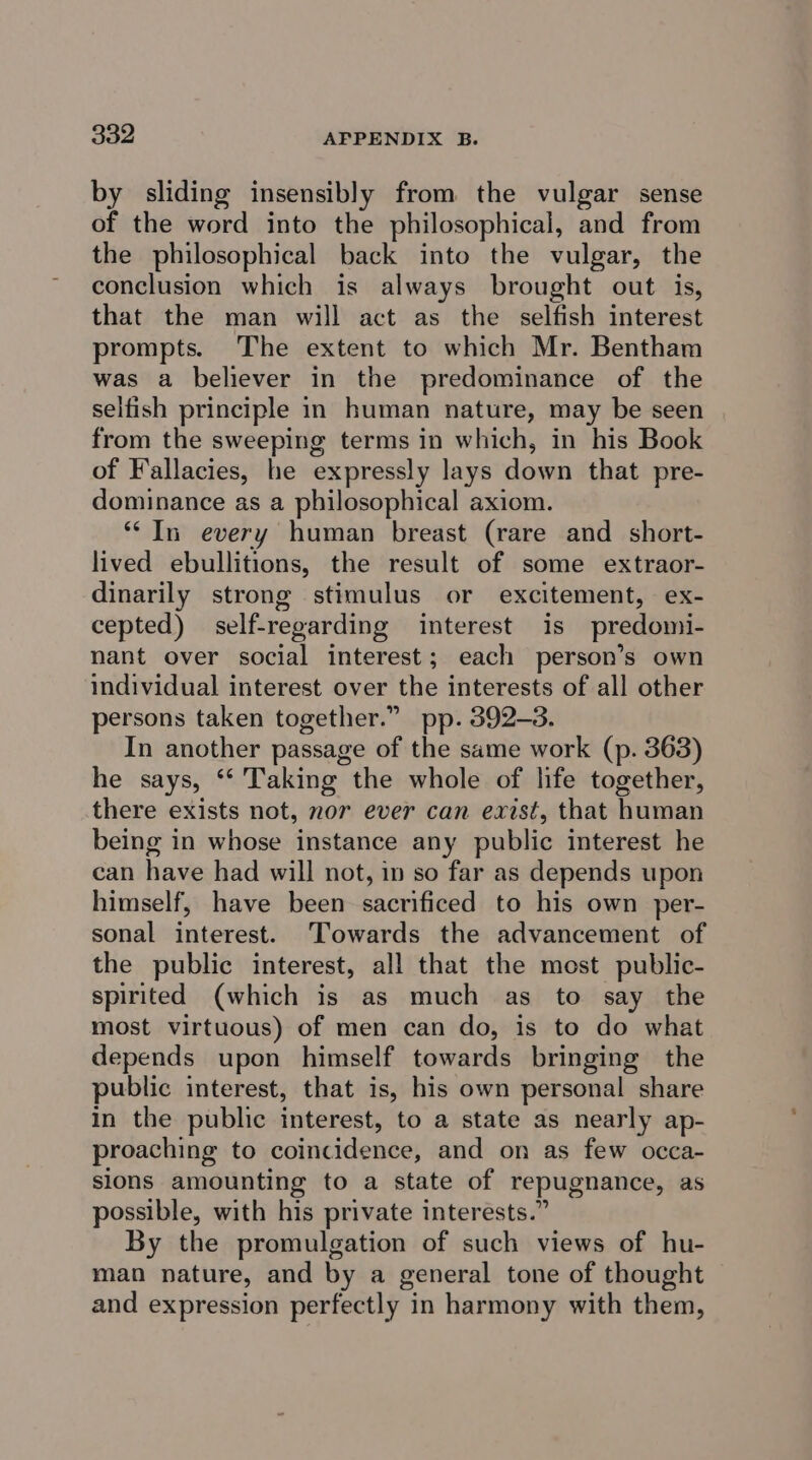 by sliding insensibly from the vulgar sense of the word into the philosophical, and from the philosophical back into the vulgar, the conclusion which is always brought out is, that the man will act as the selfish interest prompts. The extent to which Mr. Bentham was a believer in the predominance of the selfish principle in human nature, may be seen from the sweeping terms in which, in his Book of Fallacies, he expressly lays down that pre- dominance as a philosophical axiom. ** In every human breast (rare and short- lived ebullitions, the result of some extraor- dinarily strong stimulus or excitement, ex- cepted) self-regarding interest is predomi- nant over social interest; each person’s own individual interest over the interests of all other persons taken together.” pp. 392-3. In another passage of the same work (p. 363) he says, “‘ Taking the whole of life together, there exists not, nor ever can exist, that human being in whose instance any public interest he can have had will not, in so far as depends upon himself, have been sacrificed to his own per- sonal interest. Towards the advancement of the public interest, all that the most public- spirited (which is as much as to say the most virtuous) of men can do, is to do what depends upon himself towards bringing the public interest, that is, his own personal share in the public interest, to a state as nearly ap- proaching to coincidence, and on as few occa- sions amounting to a state of repugnance, as possible, with his private interests.” By the promulgation of such views of hu- man nature, and by a general tone of thought and expression perfectly in harmony with them,