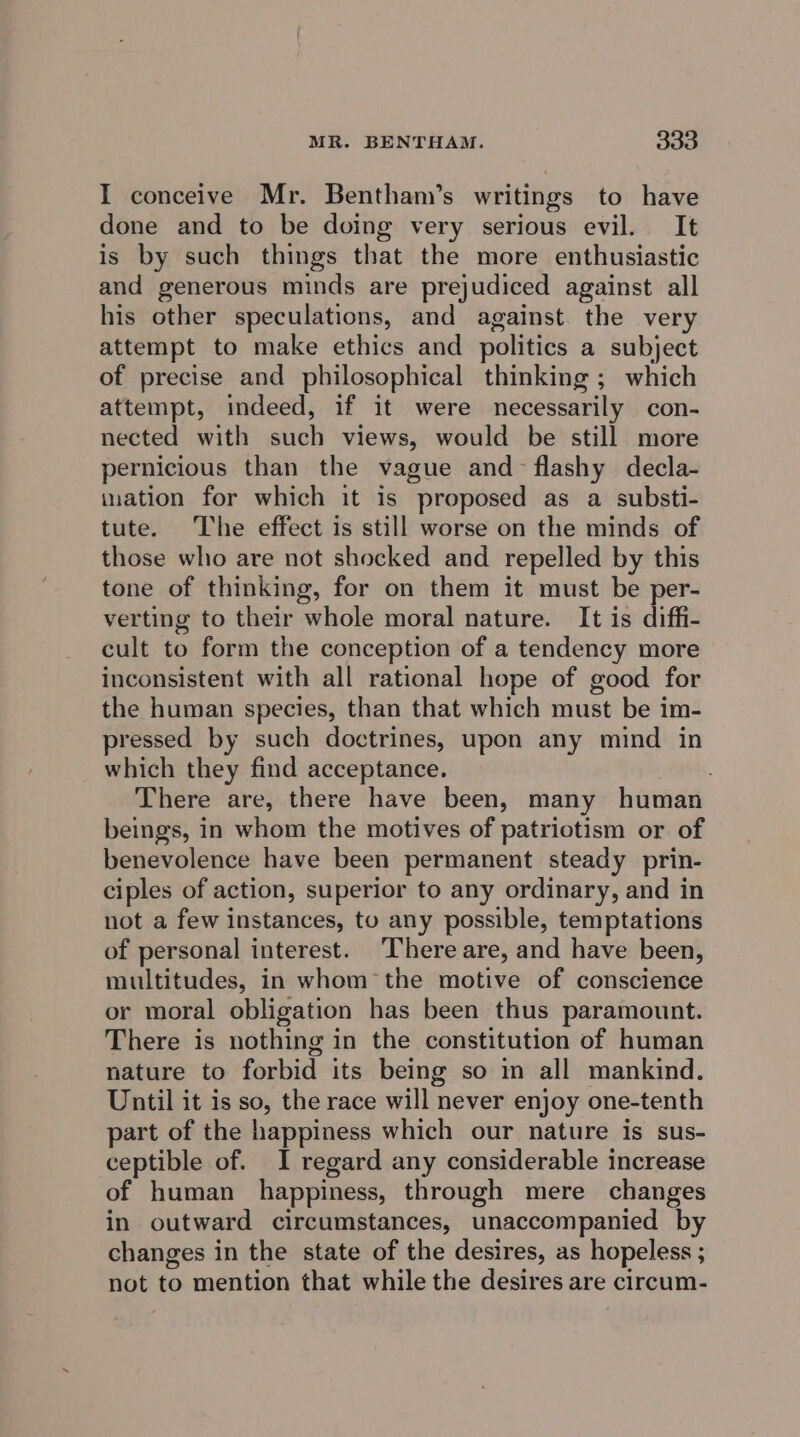I conceive Mr. Bentham’s writings to have done and to be doing very serious evil. It is by such things that the more enthusiastic and generous minds are prejudiced against all his other speculations, and against the very attempt to make ethics and politics a subject of precise and philosophical thinking ; which attempt, indeed, if it were necessarily con- nected with such views, would be still more pernicious than the vague and-~ flashy decla- ination for which it is proposed as a substi- tute. The effect is still worse on the minds of those who are not shocked and repelled by this tone of thinking, for on them it must be per- verting to their whole moral nature. It is diffi- cult to form the conception of a tendency more inconsistent with all rational hope of good for the human species, than that which must be im- pressed by such doctrines, upon any mind in which they find acceptance. There are, there have been, many human beings, in whom the motives of patriotism or of benevolence have been permanent steady prin- ciples of action, superior to any ordinary, and in not a few instances, tu any possible, temptations of personal interest. There are, and have been, multitudes, in whom the motive of conscience or moral obligation has been thus paramount. There is nothing in the constitution of human nature to forbid its being so in all mankind. Until it is so, the race will never enjoy one-tenth part of the happiness which our nature is sus- ceptible of. I regard any considerable increase of human happiness, through mere changes in outward circumstances, unaccompanied by changes in the state of the desires, as hopeless ; not to mention that while the desires are circum-