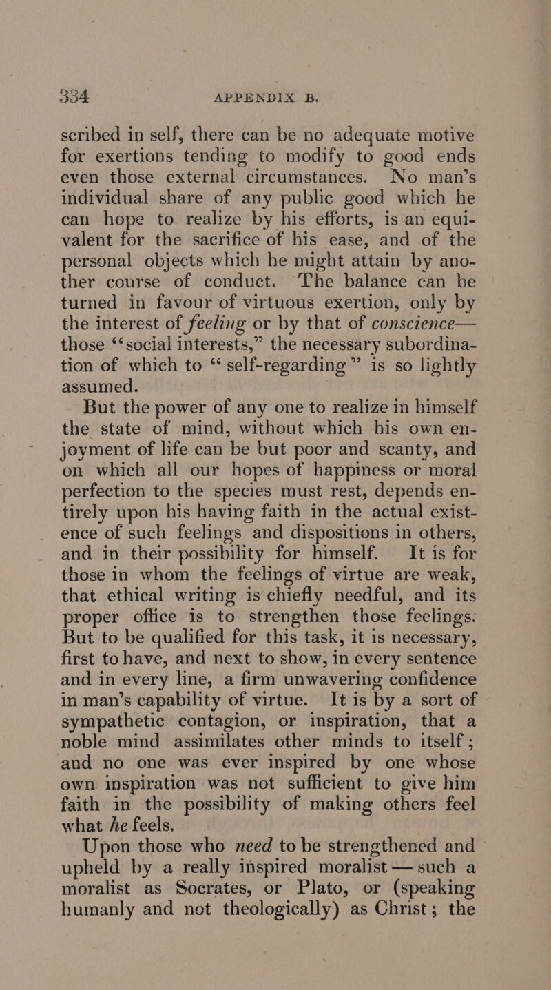 scribed in self, there can be no adequate motive for exertions tending to modify to good ends even those external circumstances. No man’s individual share of any public good which he can hope to realize by his efforts, is an equi- valent for the sacrifice of his ease, and of the personal objects which he might attain by ano- ther course of conduct. ‘The balance can be turned in favour of virtuous exertion, only by the interest of feeling or by that of consctence— those ‘‘social interests,” the necessary subordina- tion of which to “ self-regarding ” is so lightly assumed. But the power of any one to realize in himself the state of mind, without which his own en- joyment of life can be but poor and scanty, and on which all our hopes of happiness or moral perfection to the species must rest, depends en- tirely upon his having faith in the actual exist- ence of such feelings and dispositions in others, and in their possibility for himself. It is for those in whom the feelings of virtue are weak, that ethical writing is chiefly needful, and its proper office is to strengthen those feelings. But to be qualified for this task, it 1s necessary, first to have, and next to show, in every sentence and in every line, a firm unwavering confidence in man’s capability of virtue. It is by a sort of sympathetic contagion, or inspiration, that a noble mind assimilates other minds to itself ; and no one was ever inspired by one whose own inspiration was not sufficient to give him faith in the possibility of making others feel what he feels. . Upon those who need to be strengthened and — upheld by a really inspired moralist — such a moralist as Socrates, or Plato, or (speaking humanly and net theologically) as Christ; the