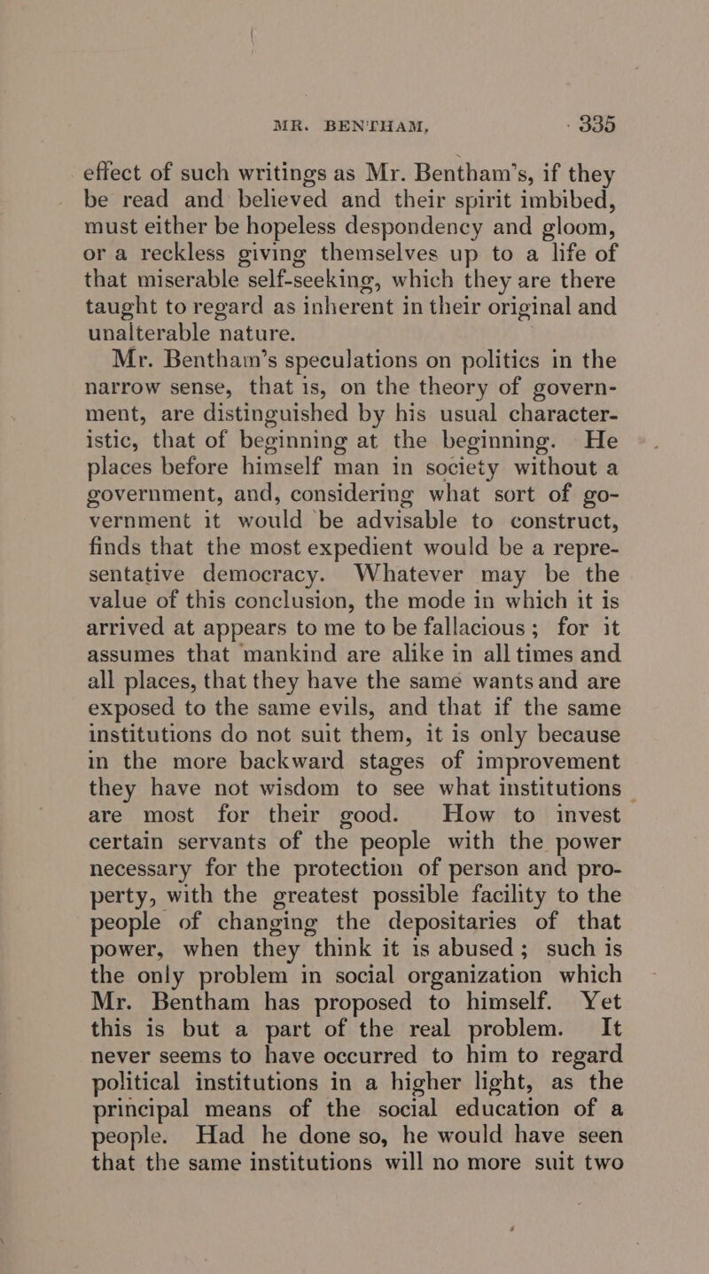 effect of such writings as Mr. Bentham’s, if they be read and believed and their spirit imbibed, must either be hopeless despondency and gloom, or a reckless giving themselves up to a life of that miserable self-seeking, which they are there taught to regard as inherent in their original and unalterable nature. Mr. Bentham’s speculations on politics in the narrow sense, that 1s, on the theory of govern- ment, are distinguished by his usual character- istic, that of beginning at the beginning. He places before himself man in society without a government, and, considering what sort of go- vernment it wail ‘be advisable to construct, finds that the most expedient would be a repre- sentative democracy. Whatever may be the value of this conclusion, the mode in which it is arrived at appears to me to be fallacious; for it assumes that mankind are alike in all times and all places, that they have the same wants and are exposed to the same evils, and that if the same institutions do not suit them, it is only because in the more backward stages of improvement they have not wisdom to see what institutions — are most for their good. How to invest certain servants of the people with the power necessary for the protection of person and pro- perty, with the greatest possible facility to the people of changing the depositaries of that power, when they “think it is abused ; such is the only problem in social organization which Mr. Bentham has proposed to himself. Yet this is but a part of the real problem. It never seems to have occurred to him to regard political institutions in a higher light, as the principal means of the social education of a people. Had he done so, he would have seen that the same institutions will no more suit two