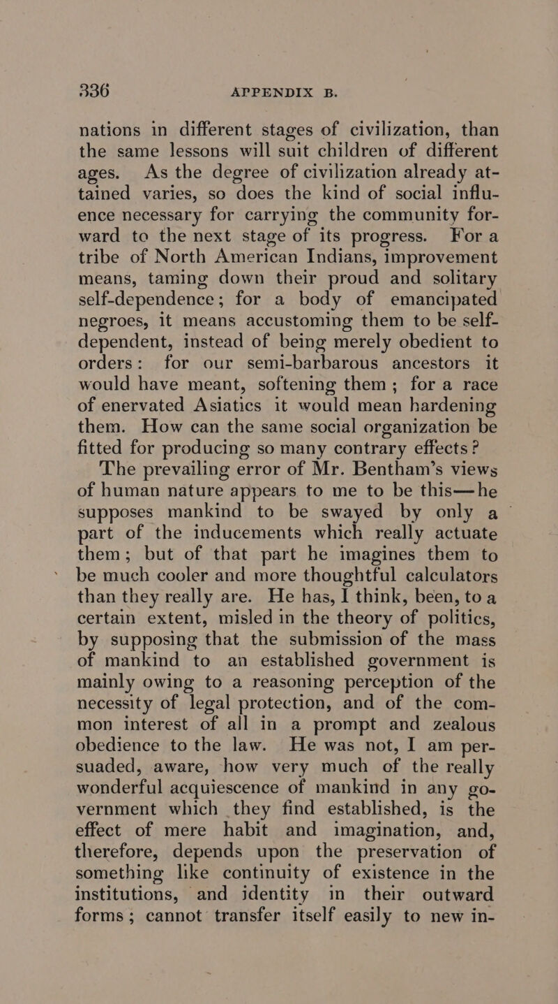 nations in different stages of civilization, than the same lessons will suit children of different ages. As the degree of civilization already at- tained varies, so does the kind of social influ- ence necessary for carrying the community for- ward to the next stage of its progress. Fora tribe of North American Indians, improvement means, taming down their proud and solitary self-dependence; for a body of emancipated negroes, it means accustoming them to be self- dependent, instead of being merely obedient to orders: for our semi-barbarous ancestors it would have meant, softening them; for a race of enervated Asiatics it would mean hardening them. How can the same social organization be fitted for producing so many contrary effects ? The prevailing error of Mr. Bentham’s views of human nature appears to me to be this—he supposes mankind to be swayed by only a part of the inducements which really actuate them; but of that part he imagines them to be much cooler and more thoughtful calculators than they really are. He has, I think, been, toa certain extent, misled in the theory of politics, by supposing that the submission of the mass of mankind to an established government is mainly owing to a reasoning perception of the necessity of legal protection, and of the com- mon interest of all in a prompt and zealous obedience to the law. He was not, I am per- suaded, aware, how very much of the really wonderful acquiescence of mankind in any go- vernment which they find established, is the effect of mere habit and imagination, and, therefore, depends upon the preservation of something like continuity of existence in the institutions, and identity in their outward forms; cannot transfer itself easily to new in-