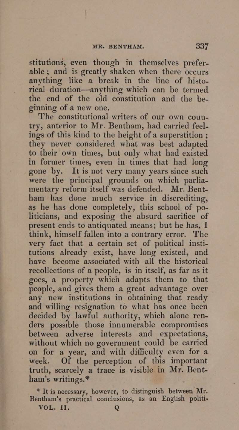 stitutions, even though in themselves prefer- able; and is greatly shaken when there occurs anything like a break in the line of histo- rical duration-—anything which can be termed the end of the old constitution and the be- ginning of a new one. The constitutional writers of our own coun- try, anterior to Mr. Bentham, had carried feel- ings of this kind to the height of a superstition ; they never considered what was best adapted to their own times, but only what had existed in former times, even in times that had long gone by. It is not very many years since such were the principal grounds on which parlia- mentary reform itself was defended. Mr. Bent- ham has done much service in discrediting, as he has done completely, this school of po- liticians, and exposing the absurd sacrifice of present ends to antiquated means; but he has, I think, himself fallen into a contrary error. The very fact that a certain set of political insti- tutions already exist, have long existed, and have become associated with all the historical recollections of a people, is in itself, as far as it goes, a property which adapts them to that people, and gives them a great advantage over any new institutions in obtaining that ready and willing resignation to what has once been decided by lawful authority, which alone ren- ders possible those innumerable compromises between adverse interests and expectations, without which no government could be carried on for a year, and with difficulty even for a week. Of the perception of this important truth, scarcely a trace is visible in Mr. Bent- ham’s writings.* * It is necessary, however, to distinguish between Mr. Bentham’s practical conclusions, as an English politi- VOL. II. Q