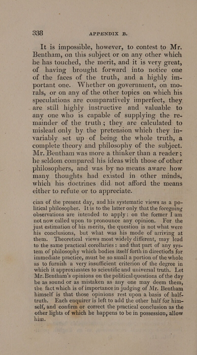 It is impossible, however, to contest to Mr. Bentham, on this subject or on any other which he has touched, the merit, and it is very great, of having brought fone into notice one of the es of the truth, and a highly im- portant one. Whether on government, on mo- rals, or on any of the other topics on which his speculations are comparatively imperfect, they are still highly instructive and valuable to any one who is capable of supplying the re- mainder of the truth; they are calculated to mislead only by the pretension which they in- variably set up of being the whole truth, a complete theory and philosophy of the subject. Mr. Bentham was more a thinker than a reader; he seldom compared his ideas with those of other philosophers, and was by no means aware how many thoughts had existed in other minds, which his doctrines did. not afford the 1 means either to refute or to appreciate. cian of the present day, and his systematic views as a po- litical philosopher. It is to the latter only that the foregoing observations are intended to apply: on the former I am not now called upon to pronounce any opinion. For the just estimation of his merits, the question is not what were his conclusions, but what was his mode of arriving at them. Theoretical views most widely different, may lead to the same practical corollaries : and that part of any sys- tem of philosophy which bodies itself forth in directiorts for immediate practice, must be so small a portion of the whole as to furnish a very insufficient criterion of the degree in which it approxi mates to scientific and universal truth. Let Mr. Bentham’s opinions on the political questions of the day be as sound or as mistaken as any one may deem them, the fact which is of importance in judging of Mr. Bentham himself is that those opinions rest upon a basis of half- truth. Each enquirer is left to add the other half for him- self, and confirm or correct the practical conclusion as the other lights of which he happens to be in possession, allow hin.